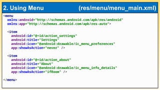 <menu
xmlns:android="http://schemas.android.com/apk/res/android"
xmlns:app="http://schemas.android.com/apk/res-auto">
<item
android:id="@+id/action_settings"
android:title="Settings"
android:icon="@android:drawable/ic_menu_preferences"
app:showAsAction="never" />
<item
android:id="@+id/action_about"
android:title="About"
android:icon="@android:drawable/ic_menu_info_details"
app:showAsAction="ifRoom" />
</menu>
2. Using Menu (res/menu/menu_main.xml)
 