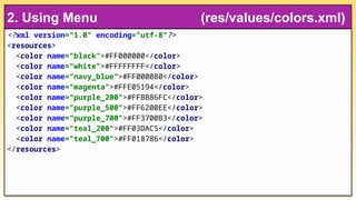 <?xml version="1.0" encoding="utf-8"?>
<resources>
<color name="black">#FF000000</color>
<color name="white">#FFFFFFFF</color>
<color name="navy_blue">#FF000080</color>
<color name="magenta">#FFE05194</color>
<color name="purple_200">#FFBB86FC</color>
<color name="purple_500">#FF6200EE</color>
<color name="purple_700">#FF3700B3</color>
<color name="teal_200">#FF03DAC5</color>
<color name="teal_700">#FF018786</color>
</resources>
2. Using Menu (res/values/colors.xml)
 