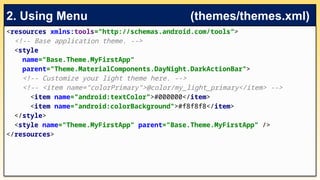 <resources xmlns:tools="http://schemas.android.com/tools">
<!-- Base application theme. -->
<style
name="Base.Theme.MyFirstApp“
parent="Theme.MaterialComponents.DayNight.DarkActionBar">
<!-- Customize your light theme here. -->
<!-- <item name="colorPrimary">@color/my_light_primary</item> -->
<item name="android:textColor">#000000</item>
<item name="android:colorBackground">#f8f8f8</item>
</style>
<style name="Theme.MyFirstApp" parent="Base.Theme.MyFirstApp" />
</resources>
2. Using Menu (themes/themes.xml)
 