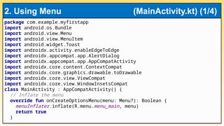 package com.example.myfirstapp
import android.os.Bundle
import android.view.Menu
import android.view.MenuItem
import android.widget.Toast
import androidx.activity.enableEdgeToEdge
import androidx.appcompat.app.AlertDialog
import androidx.appcompat.app.AppCompatActivity
import androidx.core.content.ContextCompat
import androidx.core.graphics.drawable.toDrawable
import androidx.core.view.ViewCompat
import androidx.core.view.WindowInsetsCompat
class MainActivity : AppCompatActivity() {
// Inflate the menu
override fun onCreateOptionsMenu(menu: Menu?): Boolean {
menuInflater.inflate(R.menu.menu_main, menu)
return true
}
2. Using Menu (MainActivity.kt) (1/4)
 