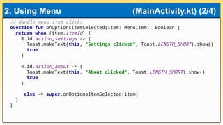 // Handle menu item clicks
override fun onOptionsItemSelected(item: MenuItem): Boolean {
return when (item.itemId) {
R.id.action_settings -> {
Toast.makeText(this, "Settings clicked", Toast.LENGTH_SHORT).show()
true
}
R.id.action_about -> {
Toast.makeText(this, "About clicked", Toast.LENGTH_SHORT).show()
true
}
else -> super.onOptionsItemSelected(item)
}
}
2. Using Menu (MainActivity.kt) (2/4)
 