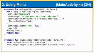override fun onSupportNavigateUp(): Boolean {
val dialog = AlertDialog.Builder(this)
.setTitle("Warning")
.setMessage("Do you want to close this app ?")
.setPositiveButton("YES") { dialogInterface, i ->
finishAndRemoveTask()
}
.setNeutralButton("NO", null)
.create()
dialog.show()
return true
}
override fun onCreate(savedInstanceState: Bundle?) {
super.onCreate(savedInstanceState)
enableEdgeToEdge(); setContentView(R.layout.activity_main)
2. Using Menu (MainActivity.kt) (3/4)
 