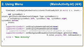 ViewCompat.setOnApplyWindowInsetsListener(findViewById(R.id.main)) { v, insets -
>
val systemBars =
insets.getInsets(WindowInsetsCompat.Type.systemBars())
v.setPadding(systemBars.left, systemBars.top, systemBars.right,
systemBars.bottom)
insets
}
supportActionBar!!.setDisplayHomeAsUpEnabled(true)
supportActionBar!!.setDisplayShowHomeEnabled(true)
// supportActionBar!!.setHomeAsUpIndicator(R.drawable.ic_close)
supportActionBar!!.setBackgroundDrawable(ContextCompat.getColor(this,
R.color.purple_700).toDrawable())
title = "Main Activity"
}
}
2. Using Menu (MainActivity.kt) (4/4)
 