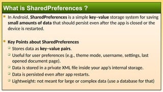  In Android, SharedPreferences is a simple key–value storage system for saving
small amounts of data that should persist even after the app is closed or the
device is restarted.
 Key Points about SharedPreferences
 Stores data as key–value pairs.
 Useful for user preferences (e.g., theme mode, username, settings, last
opened document page).
 Data is stored in a private XML file inside your app’s internal storage.
 Data is persisted even after app restarts.
 Lightweight: not meant for large or complex data (use a database for that)
What is SharedPreferences ?
 