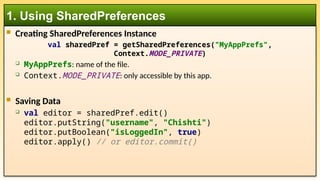  Creating SharedPreferences Instance
val sharedPref = getSharedPreferences("MyAppPrefs",
Context.MODE_PRIVATE)
 MyAppPrefs: name of the file.
 Context.MODE_PRIVATE: only accessible by this app.
 Saving Data
 val editor = sharedPref.edit()
editor.putString("username", "Chishti")
editor.putBoolean("isLoggedIn", true)
editor.apply() // or editor.commit()
1. Using SharedPreferences
 