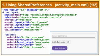 <?xml version="1.0" encoding="utf-8"?>
<LinearLayout
xmlns:android="http://schemas.android.com/apk/res/android"
xmlns:tools="http://schemas.android.com/tools"
android:id="@+id/main"
android:layout_width="match_parent"
android:layout_height="match_parent"
android:orientation="vertical"
tools:context=".MainActivity">
<EditText
android:id="@+id/et_user_name"
android:layout_width="match_parent"
android:layout_height="wrap_content"
android:layout_margin="16dp"
android:hint="Enter Username"/>
1. Using SharedPreferences (activity_main.xml) (1/2)
 