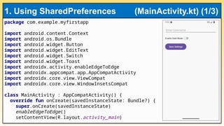 package com.example.myfirstapp
import android.content.Context
import android.os.Bundle
import android.widget.Button
import android.widget.EditText
import android.widget.Switch
import android.widget.Toast
import androidx.activity.enableEdgeToEdge
import androidx.appcompat.app.AppCompatActivity
import androidx.core.view.ViewCompat
import androidx.core.view.WindowInsetsCompat
class MainActivity : AppCompatActivity() {
override fun onCreate(savedInstanceState: Bundle?) {
super.onCreate(savedInstanceState)
enableEdgeToEdge()
setContentView(R.layout.activity_main)
1. Using SharedPreferences (MainActivity.kt) (1/3)
 