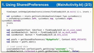ViewCompat.setOnApplyWindowInsetsListener(findViewById(R.id.main)) { v, insets -
>
val systemBars = insets.getInsets(WindowInsetsCompat.Type.systemBars())
v.setPadding(systemBars.left, systemBars.top, systemBars.right,
systemBars.bottom)
insets
}
val usernameEditText: EditText = findViewById(R.id.et_user_name)
val darkModeSwitch: Switch = findViewById(R.id.sw_dark_mode)
val saveButton: Button = findViewById(R.id.btn_save)
val prefs = getSharedPreferences("MyAppPrefs", Context.MODE_PRIVATE)
val editor = prefs.edit()
// Load saved data
usernameEditText.setText(prefs.getString("username", ""))
darkModeSwitch.isChecked = prefs.getBoolean("darkMode", false)
1. Using SharedPreferences (MainActivity.kt) (2/3)
 