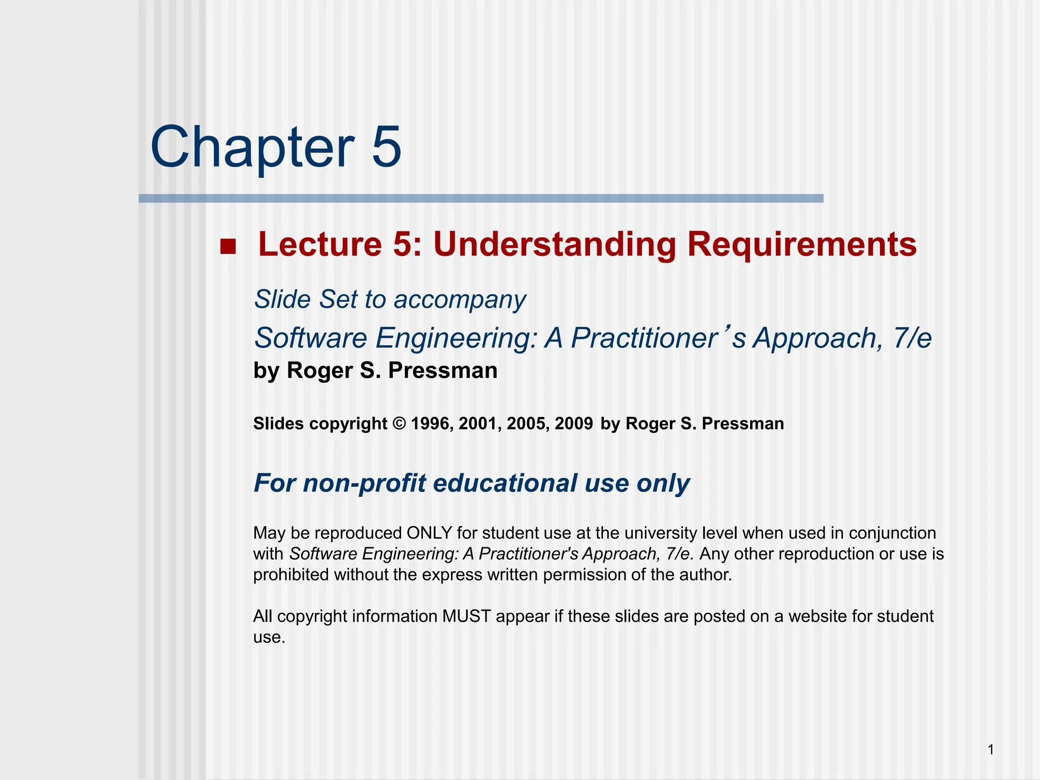 1
Chapter 5
 Lecture 5: Understanding Requirements
Slide Set to accompany
Software Engineering: A Practitioner’s Approach, 7/e
by Roger S. Pressman
Slides copyright © 1996, 2001, 2005, 2009 by Roger S. Pressman
For non-profit educational use only
May be reproduced ONLY for student use at the university level when used in conjunction
with Software Engineering: A Practitioner's Approach, 7/e. Any other reproduction or use is
prohibited without the express written permission of the author.
All copyright information MUST appear if these slides are posted on a website for student
use.
 