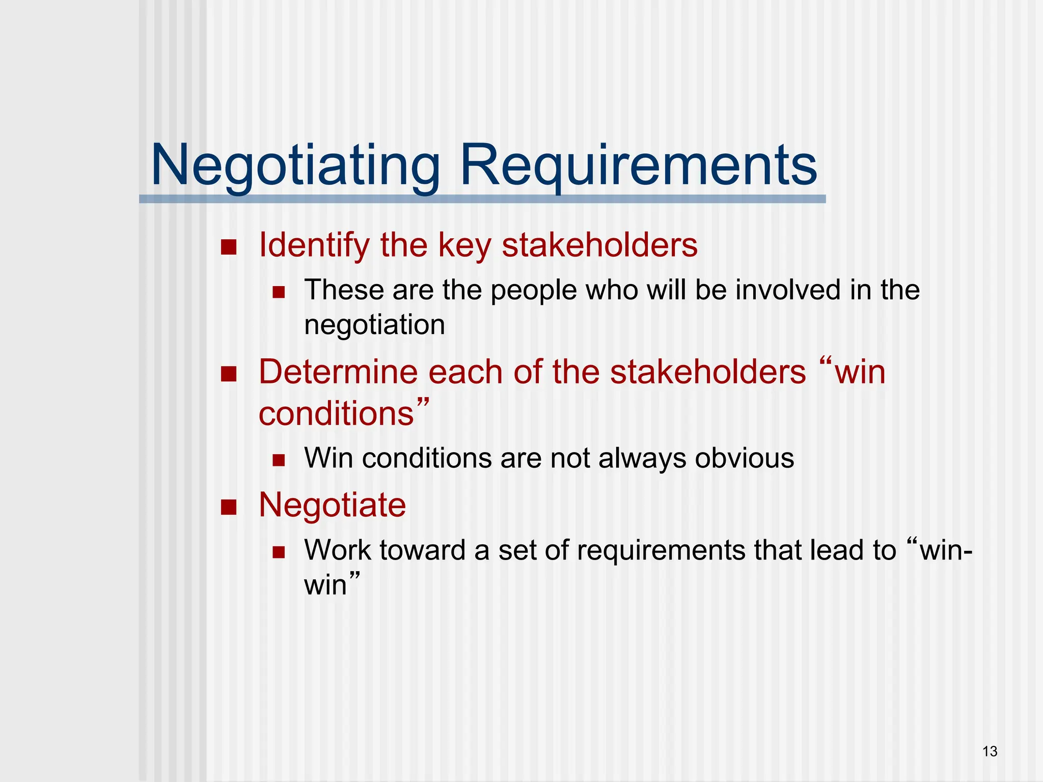 13
Negotiating Requirements
 Identify the key stakeholders
 These are the people who will be involved in the
negotiation
 Determine each of the stakeholders “win
conditions”
 Win conditions are not always obvious
 Negotiate
 Work toward a set of requirements that lead to “win-
win”
 