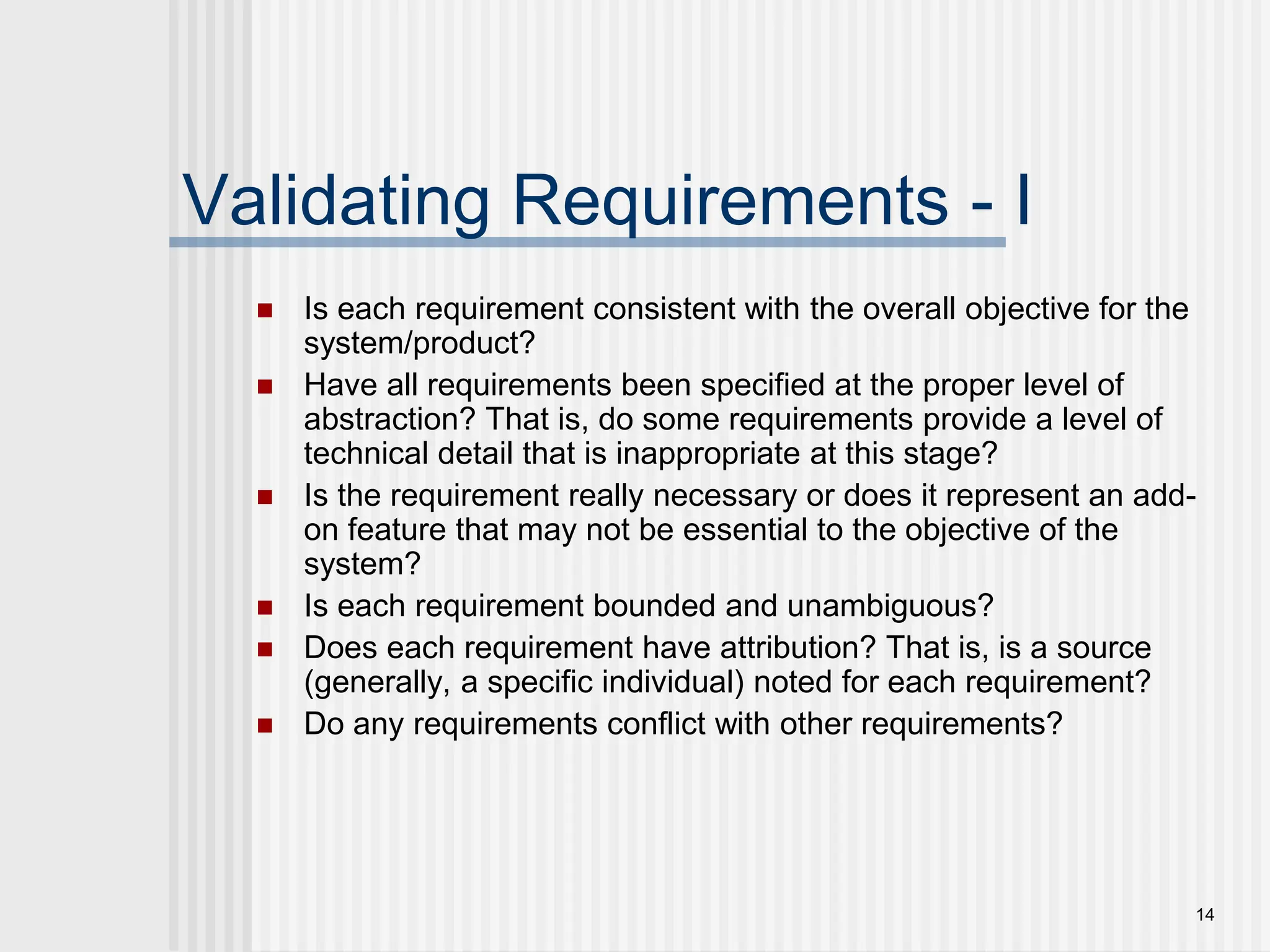 14
Validating Requirements - I
 Is each requirement consistent with the overall objective for the
system/product?
 Have all requirements been specified at the proper level of
abstraction? That is, do some requirements provide a level of
technical detail that is inappropriate at this stage?
 Is the requirement really necessary or does it represent an add-
on feature that may not be essential to the objective of the
system?
 Is each requirement bounded and unambiguous?
 Does each requirement have attribution? That is, is a source
(generally, a specific individual) noted for each requirement?
 Do any requirements conflict with other requirements?
 