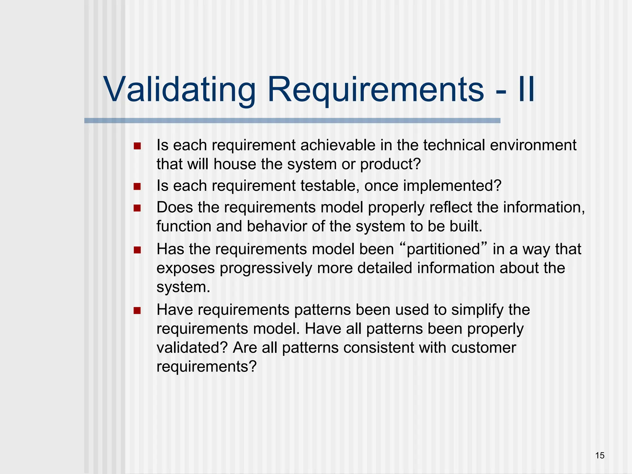15
Validating Requirements - II
 Is each requirement achievable in the technical environment
that will house the system or product?
 Is each requirement testable, once implemented?
 Does the requirements model properly reflect the information,
function and behavior of the system to be built.
 Has the requirements model been “partitioned” in a way that
exposes progressively more detailed information about the
system.
 Have requirements patterns been used to simplify the
requirements model. Have all patterns been properly
validated? Are all patterns consistent with customer
requirements?
 