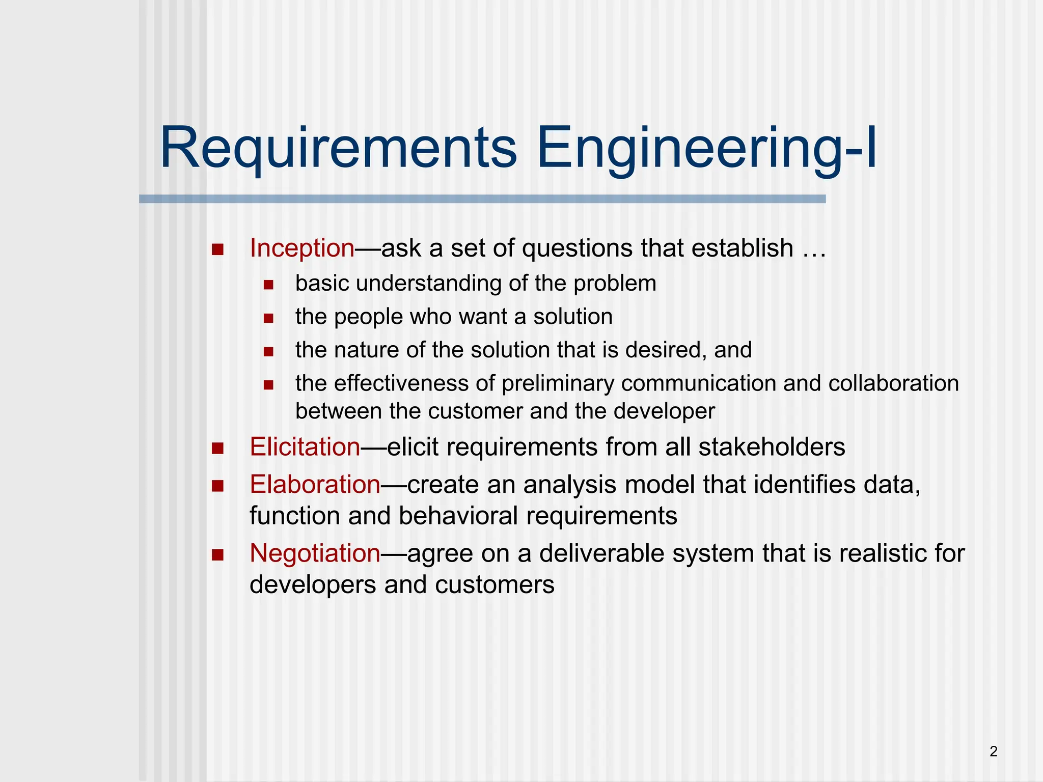 2
Requirements Engineering-I
 Inception—ask a set of questions that establish …
 basic understanding of the problem
 the people who want a solution
 the nature of the solution that is desired, and
 the effectiveness of preliminary communication and collaboration
between the customer and the developer
 Elicitation—elicit requirements from all stakeholders
 Elaboration—create an analysis model that identifies data,
function and behavioral requirements
 Negotiation—agree on a deliverable system that is realistic for
developers and customers
 