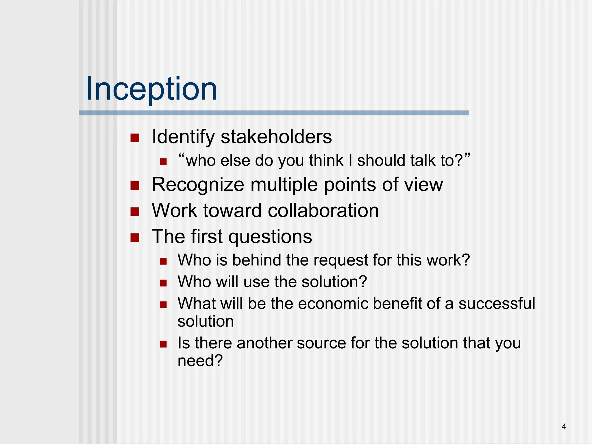4
Inception
 Identify stakeholders
 “who else do you think I should talk to?”
 Recognize multiple points of view
 Work toward collaboration
 The first questions
 Who is behind the request for this work?
 Who will use the solution?
 What will be the economic benefit of a successful
solution
 Is there another source for the solution that you
need?
 