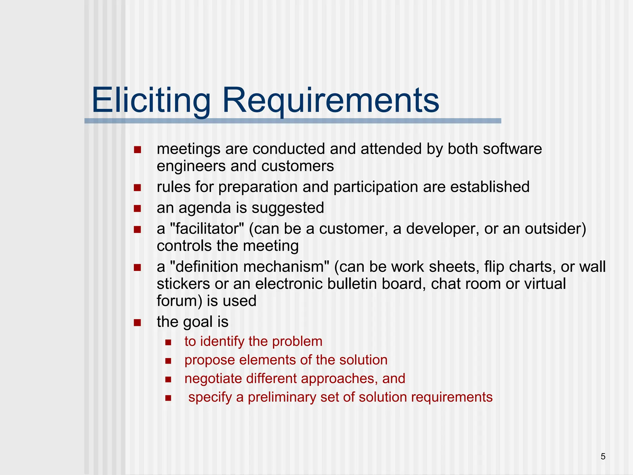 5
Eliciting Requirements
 meetings are conducted and attended by both software
engineers and customers
 rules for preparation and participation are established
 an agenda is suggested
 a "facilitator" (can be a customer, a developer, or an outsider)
controls the meeting
 a "definition mechanism" (can be work sheets, flip charts, or wall
stickers or an electronic bulletin board, chat room or virtual
forum) is used
 the goal is
 to identify the problem
 propose elements of the solution
 negotiate different approaches, and
 specify a preliminary set of solution requirements
 
