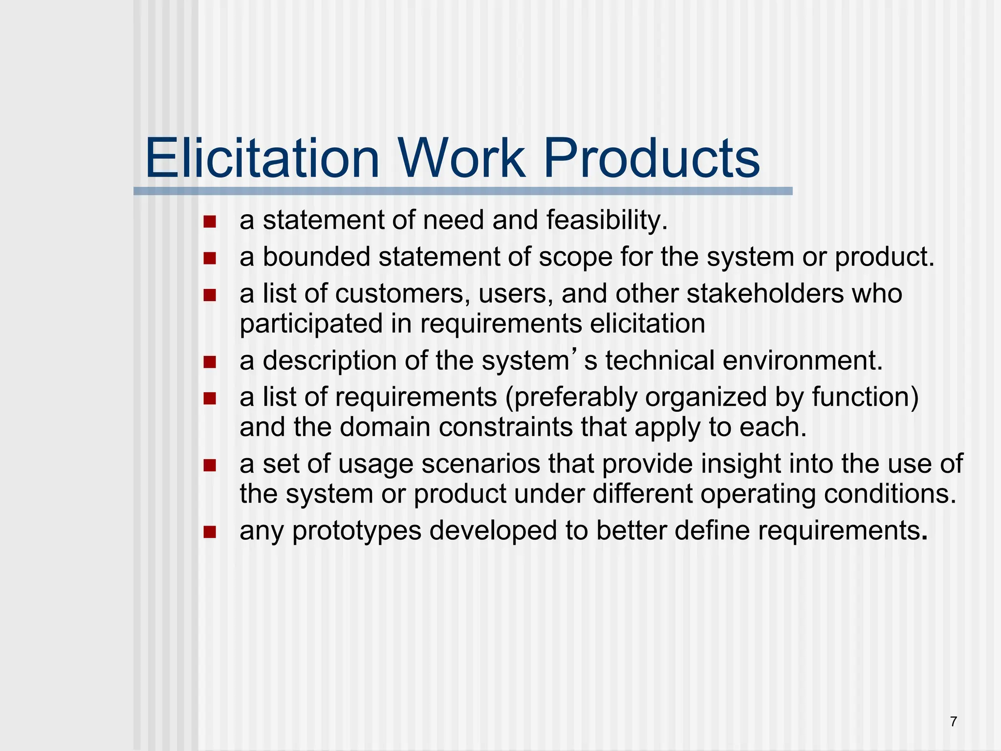 7
Elicitation Work Products
 a statement of need and feasibility.
 a bounded statement of scope for the system or product.
 a list of customers, users, and other stakeholders who
participated in requirements elicitation
 a description of the system’s technical environment.
 a list of requirements (preferably organized by function)
and the domain constraints that apply to each.
 a set of usage scenarios that provide insight into the use of
the system or product under different operating conditions.
 any prototypes developed to better define requirements.
 