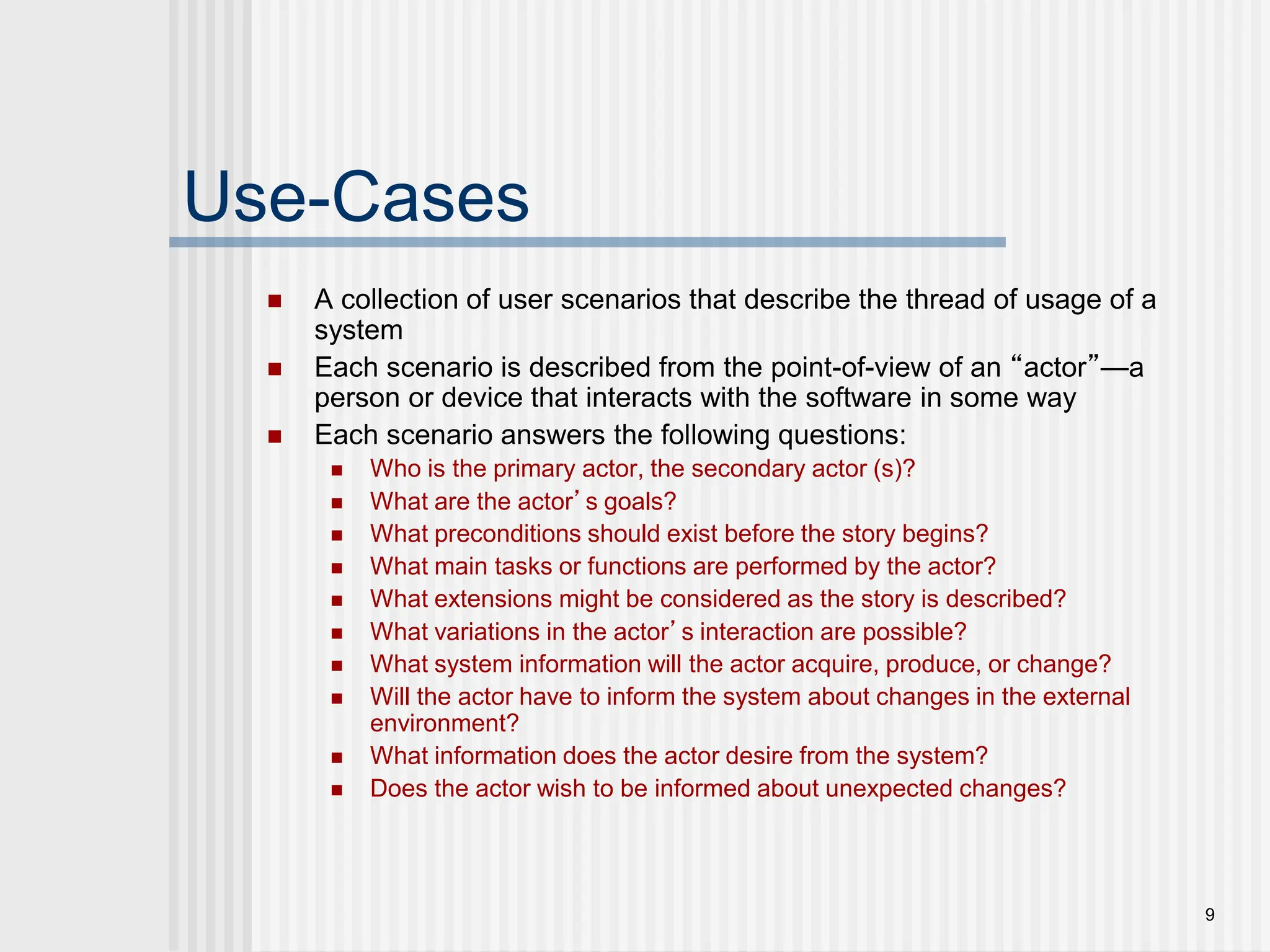 9
Use-Cases
 A collection of user scenarios that describe the thread of usage of a
system
 Each scenario is described from the point-of-view of an “actor”—a
person or device that interacts with the software in some way
 Each scenario answers the following questions:
 Who is the primary actor, the secondary actor (s)?
 What are the actor’s goals?
 What preconditions should exist before the story begins?
 What main tasks or functions are performed by the actor?
 What extensions might be considered as the story is described?
 What variations in the actor’s interaction are possible?
 What system information will the actor acquire, produce, or change?
 Will the actor have to inform the system about changes in the external
environment?
 What information does the actor desire from the system?
 Does the actor wish to be informed about unexpected changes?
 