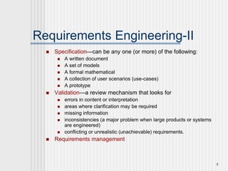 3
Requirements Engineering-II
 Specification—can be any one (or more) of the following:
 A written document
 A set of models
 A formal mathematical
 A collection of user scenarios (use-cases)
 A prototype
 Validation—a review mechanism that looks for
 errors in content or interpretation
 areas where clarification may be required
 missing information
 inconsistencies (a major problem when large products or systems
are engineered)
 conflicting or unrealistic (unachievable) requirements.
 Requirements management
 