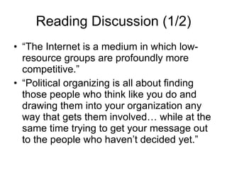 Reading Discussion (1/2) “The Internet is a medium in which low-resource groups are profoundly more competitive.”  “Political organizing is all about finding those people who think like you do and drawing them into your organization any way that gets them involved… while at the same time trying to get your message out to the people who haven’t decided yet.” 