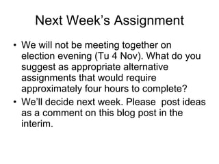 Next Week’s Assignment We will not be meeting together on election evening (Tu 4 Nov). What do you suggest as appropriate alternative assignments that would require approximately four hours to complete?  We’ll decide next week. Please  post ideas as a comment on this blog post in the interim. 
