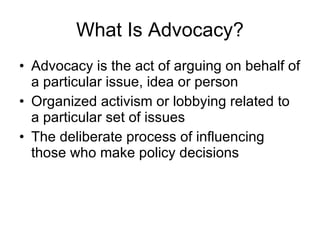 What Is Advocacy? Advocacy is the act of arguing on behalf of a particular issue, idea or person Organized activism or lobbying related to a particular set of issues The deliberate process of influencing those who make policy decisions 