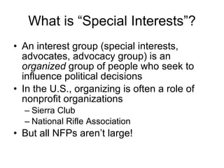 What is “Special Interests”? An interest group (special interests, advocates, advocacy group) is an  organized  group of people who seek to influence political decisions In the U.S., organizing is often a role of nonprofit organizations Sierra Club National Rifle Association But all NFPs aren’t large! 