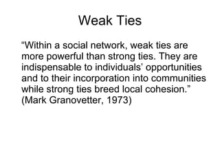 Weak Ties “ Within a social network, weak ties are more powerful than strong ties. They are indispensable to individuals’ opportunities and to their incorporation into communities while strong ties breed local cohesion.” (Mark Granovetter, 1973) 