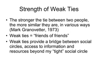 Strength of Weak Ties The stronger the tie between two people, the more similar they are, in various ways (Mark Granovetter, 1973) Weak ties = “friends of friends”  Weak ties provide a bridge between social circles, access to information and resources beyond my “tight” social circle 