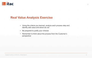 23
Real Value Analysis Exercise
Copyright © Vox Datum LLC (2016-2017). All Rights Reserved. 23
•  Using the criteria you learned, analyze each process step and
identify add value and which do not
•  Be prepared to justify your choices
•  Remember to think about the process from the Customer’s
perspective
 