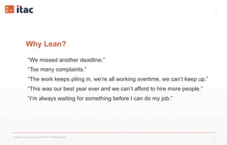 5
Why Lean?
“We missed another deadline.”
“Too many complaints.”
“The work keeps piling in, we’re all working overtime, we can’t keep up.”
“This was our best year ever and we can’t afford to hire more people.”
“I’m always waiting for something before I can do my job.”
Copyright © Vox Datum LLC (2016-2017). All Rights Reserved. 5
 