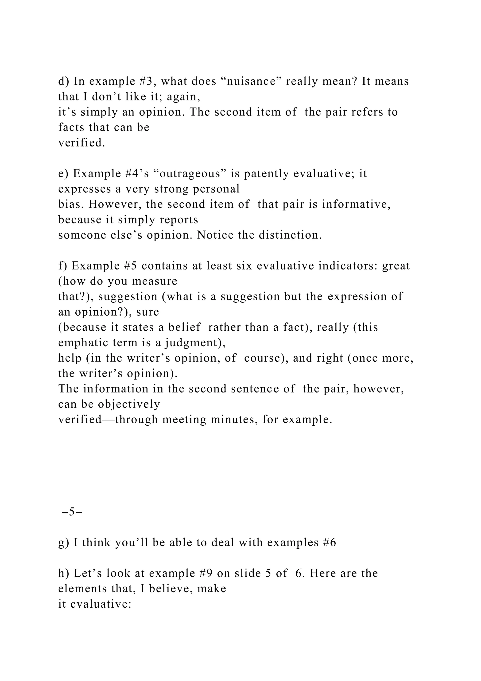 d) In example #3, what does “nuisance” really mean? It means
that I don’t like it; again,
it’s simply an opinion. The second item of the pair refers to
facts that can be
verified.
e) Example #4’s “outrageous” is patently evaluative; it
expresses a very strong personal
bias. However, the second item of that pair is informative,
because it simply reports
someone else’s opinion. Notice the distinction.
f) Example #5 contains at least six evaluative indicators: great
(how do you measure
that?), suggestion (what is a suggestion but the expression of
an opinion?), sure
(because it states a belief rather than a fact), really (this
emphatic term is a judgment),
help (in the writer’s opinion, of course), and right (once more,
the writer’s opinion).
The information in the second sentence of the pair, however,
can be objectively
verified—through meeting minutes, for example.
–5–
g) I think you’ll be able to deal with examples #6
h) Let’s look at example #9 on slide 5 of 6. Here are the
elements that, I believe, make
it evaluative:
 