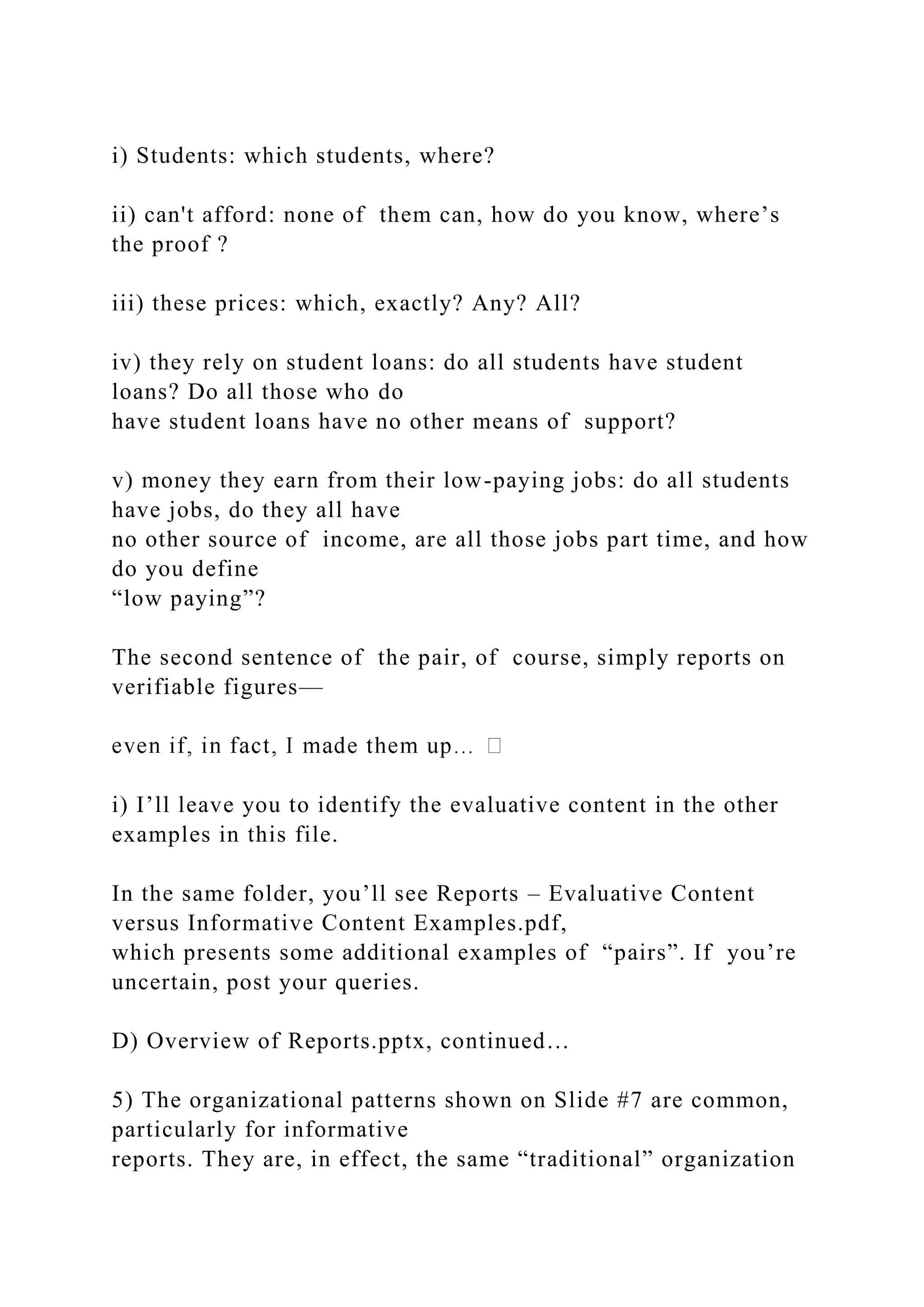 i) Students: which students, where?
ii) can't afford: none of them can, how do you know, where’s
the proof ?
iii) these prices: which, exactly? Any? All?
iv) they rely on student loans: do all students have student
loans? Do all those who do
have student loans have no other means of support?
v) money they earn from their low-paying jobs: do all students
have jobs, do they all have
no other source of income, are all those jobs part time, and how
do you define
“low paying”?
The second sentence of the pair, of course, simply reports on
verifiable figures—
i) I’ll leave you to identify the evaluative content in the other
examples in this file.
In the same folder, you’ll see Reports – Evaluative Content
versus Informative Content Examples.pdf,
which presents some additional examples of “pairs”. If you’re
uncertain, post your queries.
D) Overview of Reports.pptx, continued…
5) The organizational patterns shown on Slide #7 are common,
particularly for informative
reports. They are, in effect, the same “traditional” organization
 