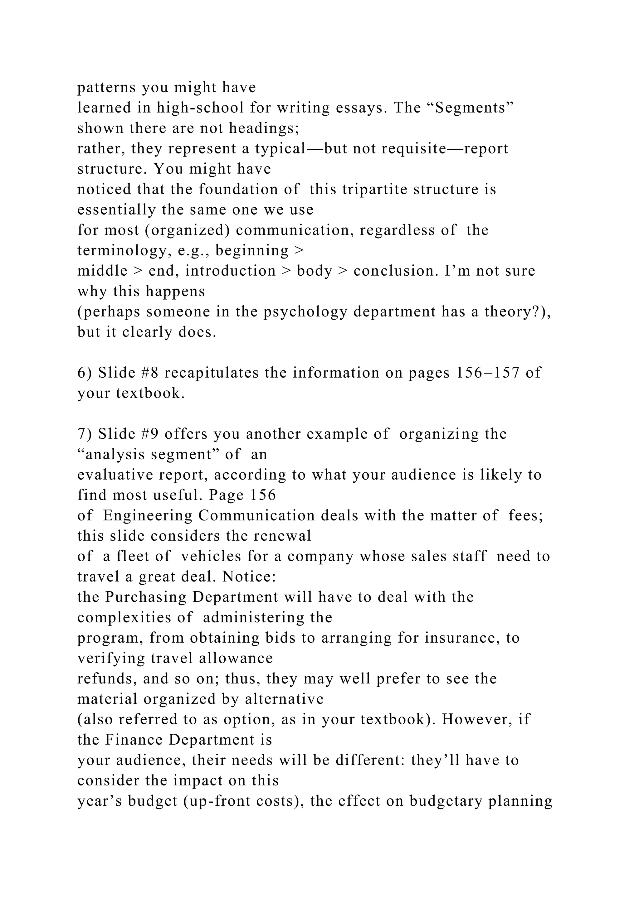 patterns you might have
learned in high-school for writing essays. The “Segments”
shown there are not headings;
rather, they represent a typical—but not requisite—report
structure. You might have
noticed that the foundation of this tripartite structure is
essentially the same one we use
for most (organized) communication, regardless of the
terminology, e.g., beginning >
middle > end, introduction > body > conclusion. I’m not sure
why this happens
(perhaps someone in the psychology department has a theory?),
but it clearly does.
6) Slide #8 recapitulates the information on pages 156–157 of
your textbook.
7) Slide #9 offers you another example of organizing the
“analysis segment” of an
evaluative report, according to what your audience is likely to
find most useful. Page 156
of Engineering Communication deals with the matter of fees;
this slide considers the renewal
of a fleet of vehicles for a company whose sales staff need to
travel a great deal. Notice:
the Purchasing Department will have to deal with the
complexities of administering the
program, from obtaining bids to arranging for insurance, to
verifying travel allowance
refunds, and so on; thus, they may well prefer to see the
material organized by alternative
(also referred to as option, as in your textbook). However, if
the Finance Department is
your audience, their needs will be different: they’ll have to
consider the impact on this
year’s budget (up-front costs), the effect on budgetary planning
 