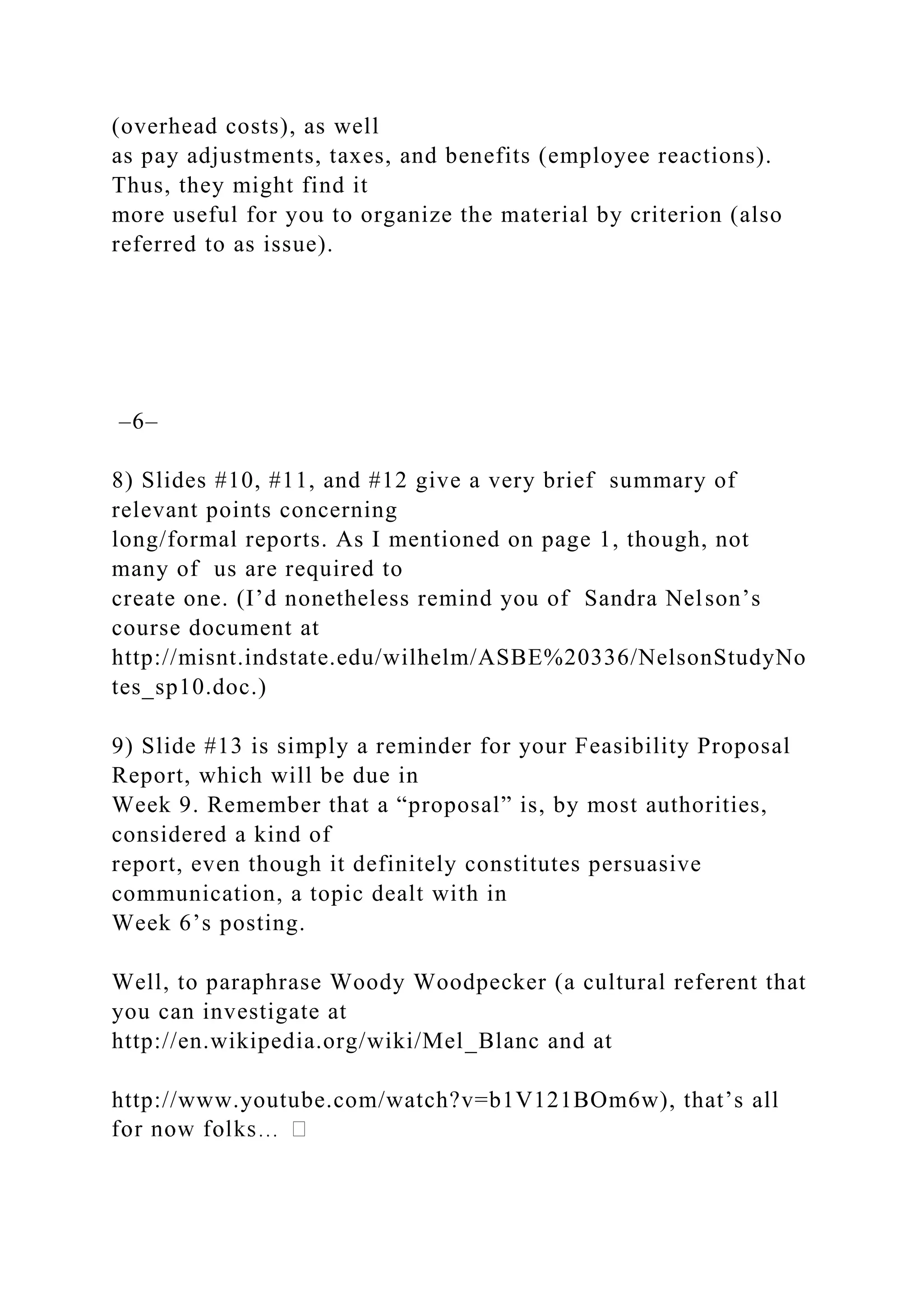 (overhead costs), as well
as pay adjustments, taxes, and benefits (employee reactions).
Thus, they might find it
more useful for you to organize the material by criterion (also
referred to as issue).
–6–
8) Slides #10, #11, and #12 give a very brief summary of
relevant points concerning
long/formal reports. As I mentioned on page 1, though, not
many of us are required to
create one. (I’d nonetheless remind you of Sandra Nelson’s
course document at
http://misnt.indstate.edu/wilhelm/ASBE%20336/NelsonStudyNo
tes_sp10.doc.)
9) Slide #13 is simply a reminder for your Feasibility Proposal
Report, which will be due in
Week 9. Remember that a “proposal” is, by most authorities,
considered a kind of
report, even though it definitely constitutes persuasive
communication, a topic dealt with in
Week 6’s posting.
Well, to paraphrase Woody Woodpecker (a cultural referent that
you can investigate at
http://en.wikipedia.org/wiki/Mel_Blanc and at
http://www.youtube.com/watch?v=b1V121BOm6w), that’s all
 