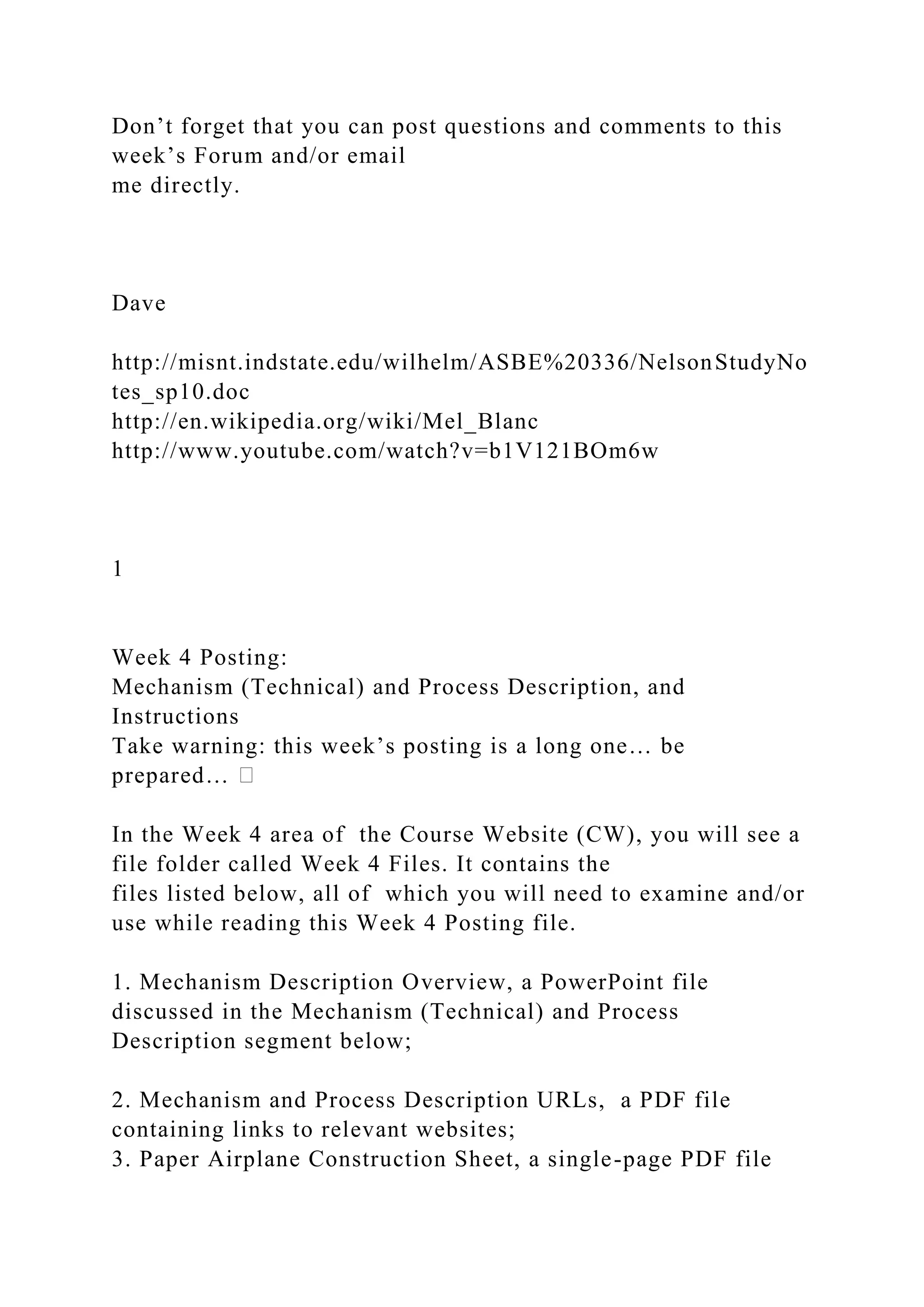 Don’t forget that you can post questions and comments to this
week’s Forum and/or email
me directly.
Dave
http://misnt.indstate.edu/wilhelm/ASBE%20336/NelsonStudyNo
tes_sp10.doc
http://en.wikipedia.org/wiki/Mel_Blanc
http://www.youtube.com/watch?v=b1V121BOm6w
1
Week 4 Posting:
Mechanism (Technical) and Process Description, and
Instructions
Take warning: this week’s posting is a long one… be
prepared…
In the Week 4 area of the Course Website (CW), you will see a
file folder called Week 4 Files. It contains the
files listed below, all of which you will need to examine and/or
use while reading this Week 4 Posting file.
1. Mechanism Description Overview, a PowerPoint file
discussed in the Mechanism (Technical) and Process
Description segment below;
2. Mechanism and Process Description URLs, a PDF file
containing links to relevant websites;
3. Paper Airplane Construction Sheet, a single-page PDF file
 