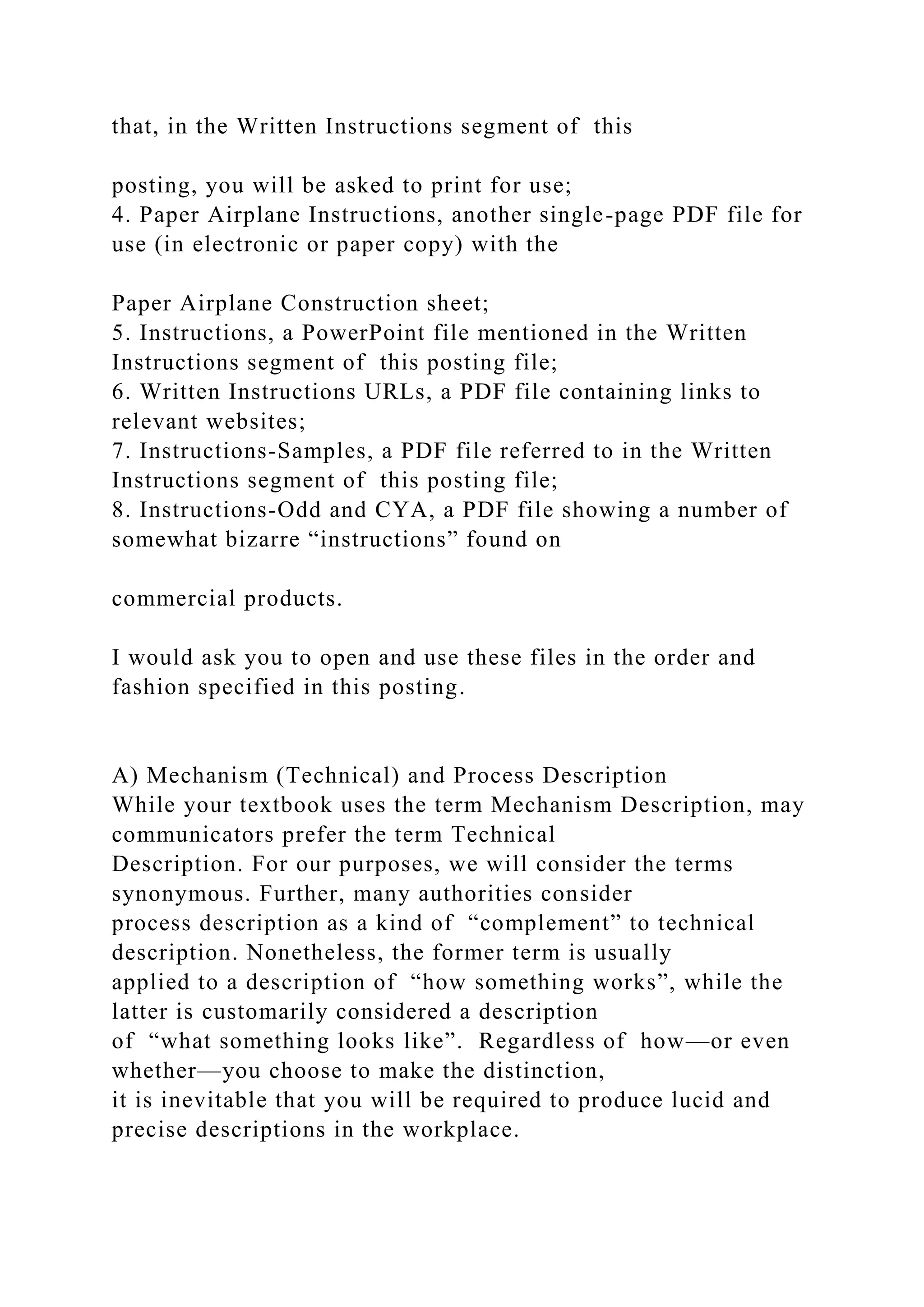 that, in the Written Instructions segment of this
posting, you will be asked to print for use;
4. Paper Airplane Instructions, another single-page PDF file for
use (in electronic or paper copy) with the
Paper Airplane Construction sheet;
5. Instructions, a PowerPoint file mentioned in the Written
Instructions segment of this posting file;
6. Written Instructions URLs, a PDF file containing links to
relevant websites;
7. Instructions-Samples, a PDF file referred to in the Written
Instructions segment of this posting file;
8. Instructions-Odd and CYA, a PDF file showing a number of
somewhat bizarre “instructions” found on
commercial products.
I would ask you to open and use these files in the order and
fashion specified in this posting.
A) Mechanism (Technical) and Process Description
While your textbook uses the term Mechanism Description, may
communicators prefer the term Technical
Description. For our purposes, we will consider the terms
synonymous. Further, many authorities consider
process description as a kind of “complement” to technical
description. Nonetheless, the former term is usually
applied to a description of “how something works”, while the
latter is customarily considered a description
of “what something looks like”. Regardless of how—or even
whether—you choose to make the distinction,
it is inevitable that you will be required to produce lucid and
precise descriptions in the workplace.
 