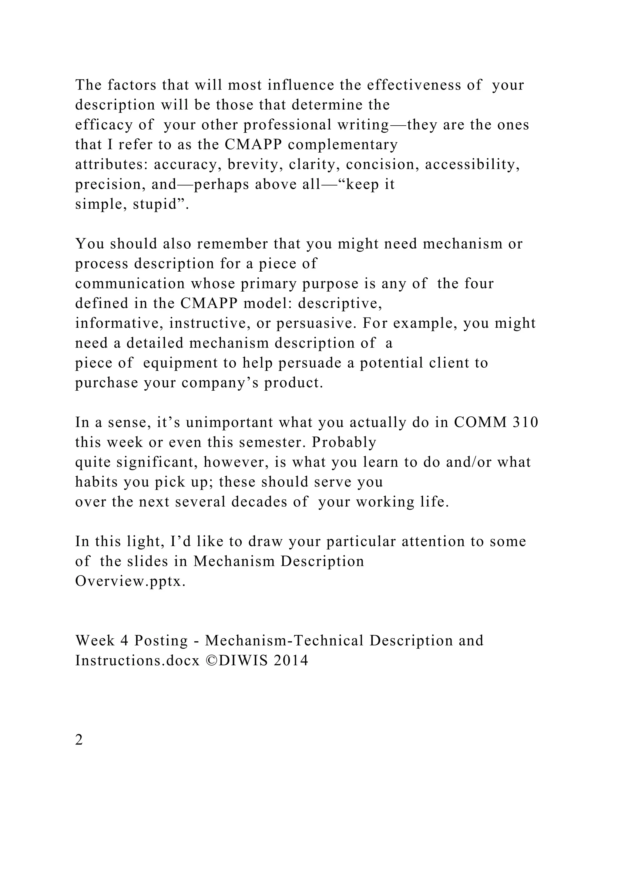 The factors that will most influence the effectiveness of your
description will be those that determine the
efficacy of your other professional writing—they are the ones
that I refer to as the CMAPP complementary
attributes: accuracy, brevity, clarity, concision, accessibility,
precision, and—perhaps above all—“keep it
simple, stupid”.
You should also remember that you might need mechanism or
process description for a piece of
communication whose primary purpose is any of the four
defined in the CMAPP model: descriptive,
informative, instructive, or persuasive. For example, you might
need a detailed mechanism description of a
piece of equipment to help persuade a potential client to
purchase your company’s product.
In a sense, it’s unimportant what you actually do in COMM 310
this week or even this semester. Probably
quite significant, however, is what you learn to do and/or what
habits you pick up; these should serve you
over the next several decades of your working life.
In this light, I’d like to draw your particular attention to some
of the slides in Mechanism Description
Overview.pptx.
Week 4 Posting - Mechanism-Technical Description and
Instructions.docx ©DIWIS 2014
2
 