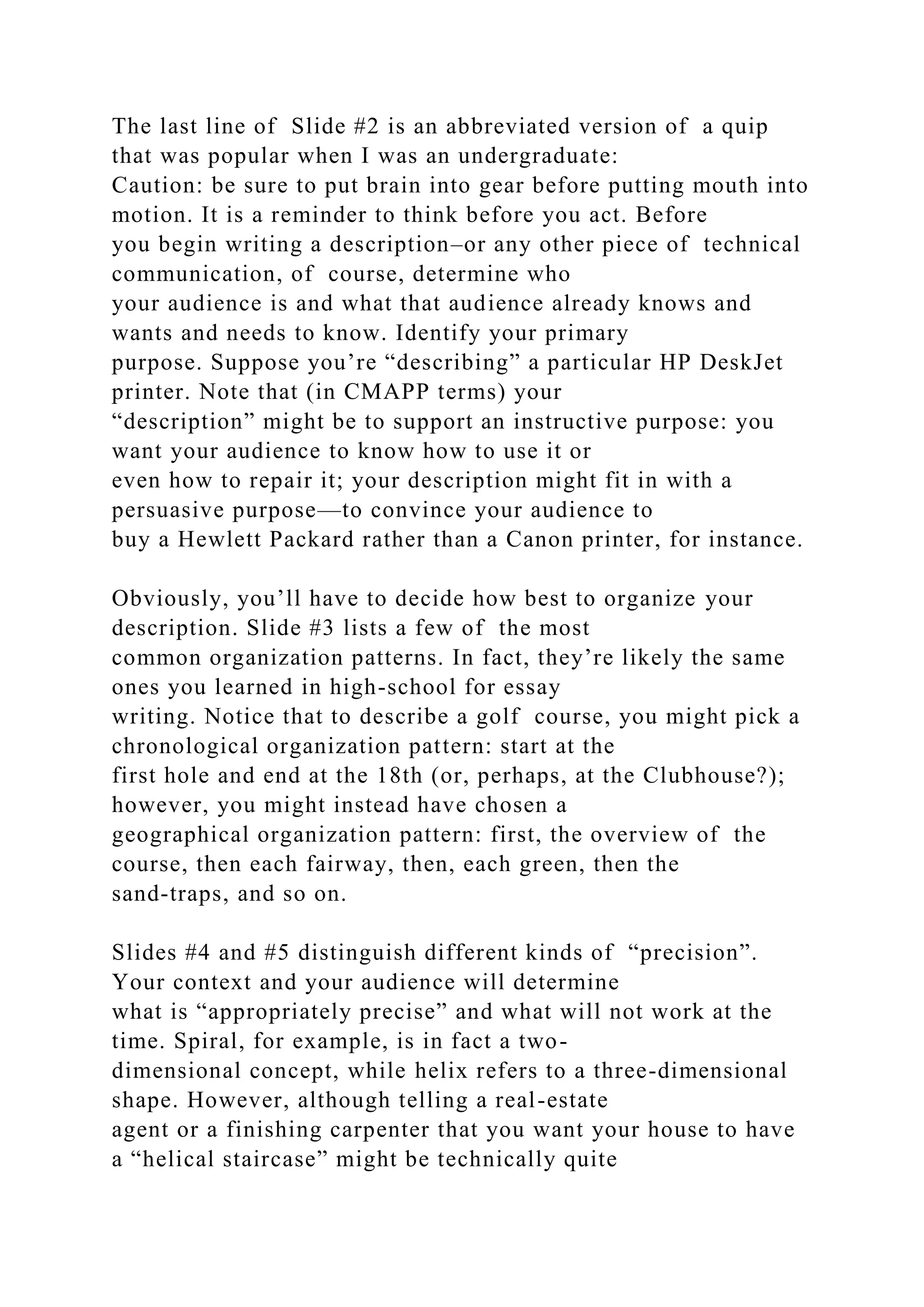The last line of Slide #2 is an abbreviated version of a quip
that was popular when I was an undergraduate:
Caution: be sure to put brain into gear before putting mouth into
motion. It is a reminder to think before you act. Before
you begin writing a description–or any other piece of technical
communication, of course, determine who
your audience is and what that audience already knows and
wants and needs to know. Identify your primary
purpose. Suppose you’re “describing” a particular HP DeskJet
printer. Note that (in CMAPP terms) your
“description” might be to support an instructive purpose: you
want your audience to know how to use it or
even how to repair it; your description might fit in with a
persuasive purpose—to convince your audience to
buy a Hewlett Packard rather than a Canon printer, for instance.
Obviously, you’ll have to decide how best to organize your
description. Slide #3 lists a few of the most
common organization patterns. In fact, they’re likely the same
ones you learned in high-school for essay
writing. Notice that to describe a golf course, you might pick a
chronological organization pattern: start at the
first hole and end at the 18th (or, perhaps, at the Clubhouse?);
however, you might instead have chosen a
geographical organization pattern: first, the overview of the
course, then each fairway, then, each green, then the
sand-traps, and so on.
Slides #4 and #5 distinguish different kinds of “precision”.
Your context and your audience will determine
what is “appropriately precise” and what will not work at the
time. Spiral, for example, is in fact a two-
dimensional concept, while helix refers to a three-dimensional
shape. However, although telling a real-estate
agent or a finishing carpenter that you want your house to have
a “helical staircase” might be technically quite
 