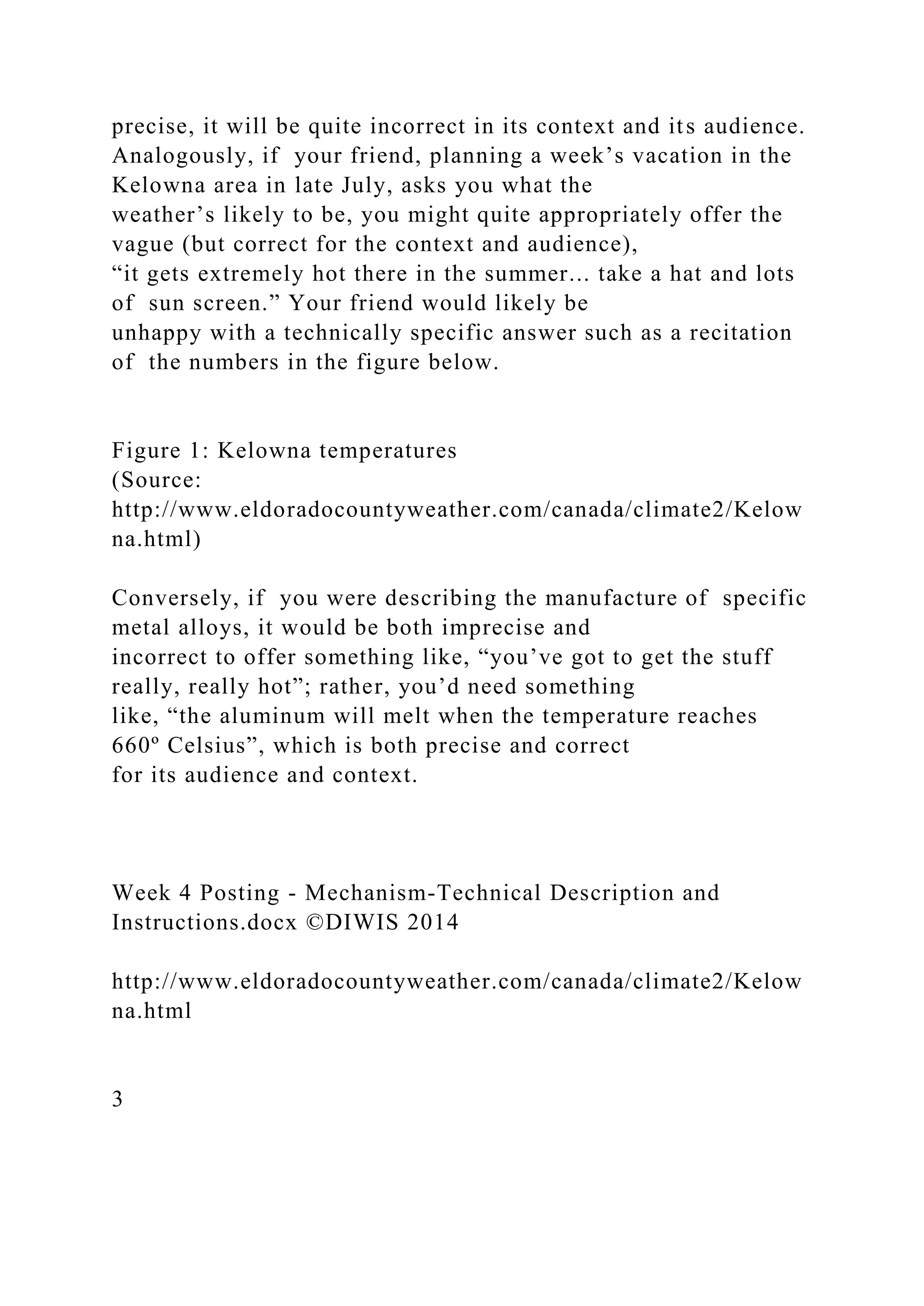 precise, it will be quite incorrect in its context and its audience.
Analogously, if your friend, planning a week’s vacation in the
Kelowna area in late July, asks you what the
weather’s likely to be, you might quite appropriately offer the
vague (but correct for the context and audience),
“it gets extremely hot there in the summer... take a hat and lots
of sun screen.” Your friend would likely be
unhappy with a technically specific answer such as a recitation
of the numbers in the figure below.
Figure 1: Kelowna temperatures
(Source:
http://www.eldoradocountyweather.com/canada/climate2/Kelow
na.html)
Conversely, if you were describing the manufacture of specific
metal alloys, it would be both imprecise and
incorrect to offer something like, “you’ve got to get the stuff
really, really hot”; rather, you’d need something
like, “the aluminum will melt when the temperature reaches
660º Celsius”, which is both precise and correct
for its audience and context.
Week 4 Posting - Mechanism-Technical Description and
Instructions.docx ©DIWIS 2014
http://www.eldoradocountyweather.com/canada/climate2/Kelow
na.html
3
 