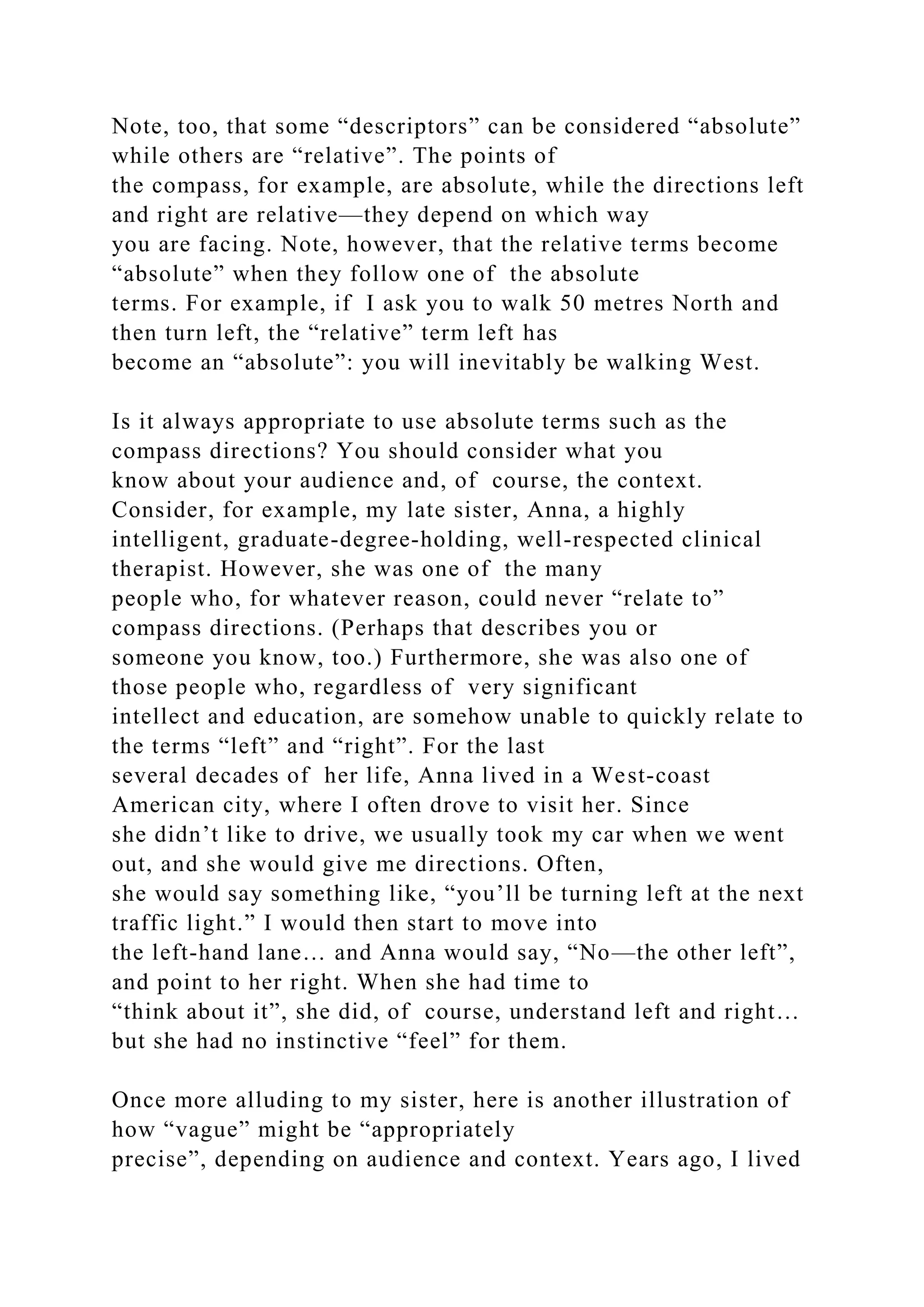 Note, too, that some “descriptors” can be considered “absolute”
while others are “relative”. The points of
the compass, for example, are absolute, while the directions left
and right are relative—they depend on which way
you are facing. Note, however, that the relative terms become
“absolute” when they follow one of the absolute
terms. For example, if I ask you to walk 50 metres North and
then turn left, the “relative” term left has
become an “absolute”: you will inevitably be walking West.
Is it always appropriate to use absolute terms such as the
compass directions? You should consider what you
know about your audience and, of course, the context.
Consider, for example, my late sister, Anna, a highly
intelligent, graduate-degree-holding, well-respected clinical
therapist. However, she was one of the many
people who, for whatever reason, could never “relate to”
compass directions. (Perhaps that describes you or
someone you know, too.) Furthermore, she was also one of
those people who, regardless of very significant
intellect and education, are somehow unable to quickly relate to
the terms “left” and “right”. For the last
several decades of her life, Anna lived in a West-coast
American city, where I often drove to visit her. Since
she didn’t like to drive, we usually took my car when we went
out, and she would give me directions. Often,
she would say something like, “you’ll be turning left at the next
traffic light.” I would then start to move into
the left-hand lane… and Anna would say, “No—the other left”,
and point to her right. When she had time to
“think about it”, she did, of course, understand left and right…
but she had no instinctive “feel” for them.
Once more alluding to my sister, here is another illustration of
how “vague” might be “appropriately
precise”, depending on audience and context. Years ago, I lived
 