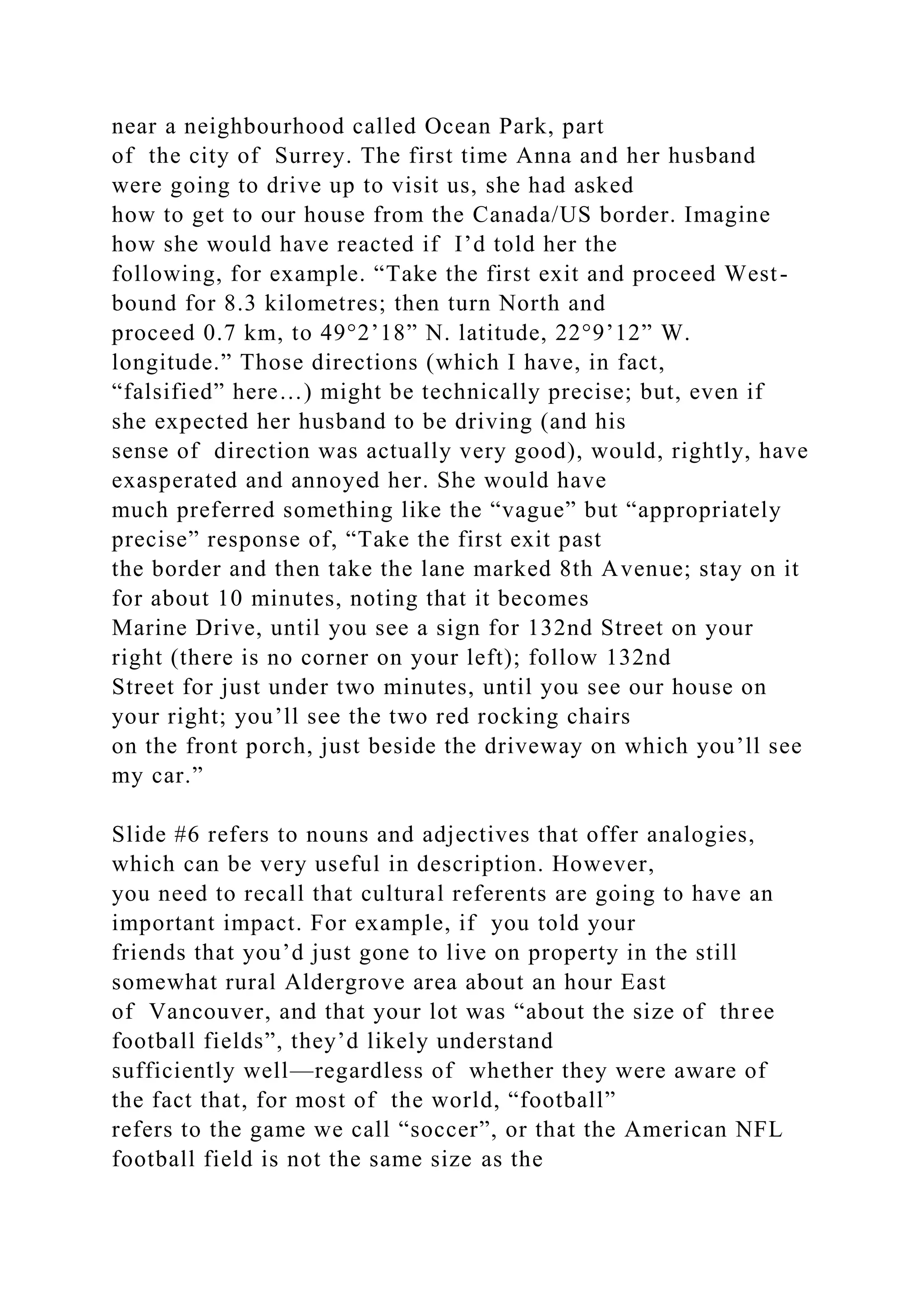 near a neighbourhood called Ocean Park, part
of the city of Surrey. The first time Anna and her husband
were going to drive up to visit us, she had asked
how to get to our house from the Canada/US border. Imagine
how she would have reacted if I’d told her the
following, for example. “Take the first exit and proceed West-
bound for 8.3 kilometres; then turn North and
proceed 0.7 km, to 49°2’18” N. latitude, 22°9’12” W.
longitude.” Those directions (which I have, in fact,
“falsified” here…) might be technically precise; but, even if
she expected her husband to be driving (and his
sense of direction was actually very good), would, rightly, have
exasperated and annoyed her. She would have
much preferred something like the “vague” but “appropriately
precise” response of, “Take the first exit past
the border and then take the lane marked 8th Avenue; stay on it
for about 10 minutes, noting that it becomes
Marine Drive, until you see a sign for 132nd Street on your
right (there is no corner on your left); follow 132nd
Street for just under two minutes, until you see our house on
your right; you’ll see the two red rocking chairs
on the front porch, just beside the driveway on which you’ll see
my car.”
Slide #6 refers to nouns and adjectives that offer analogies,
which can be very useful in description. However,
you need to recall that cultural referents are going to have an
important impact. For example, if you told your
friends that you’d just gone to live on property in the still
somewhat rural Aldergrove area about an hour East
of Vancouver, and that your lot was “about the size of three
football fields”, they’d likely understand
sufficiently well—regardless of whether they were aware of
the fact that, for most of the world, “football”
refers to the game we call “soccer”, or that the American NFL
football field is not the same size as the
 