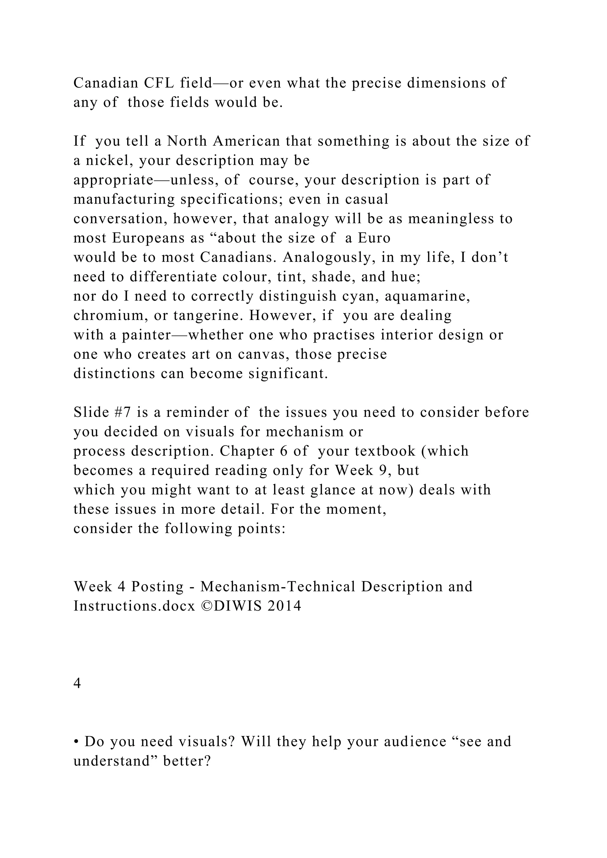 Canadian CFL field—or even what the precise dimensions of
any of those fields would be.
If you tell a North American that something is about the size of
a nickel, your description may be
appropriate—unless, of course, your description is part of
manufacturing specifications; even in casual
conversation, however, that analogy will be as meaningless to
most Europeans as “about the size of a Euro
would be to most Canadians. Analogously, in my life, I don’t
need to differentiate colour, tint, shade, and hue;
nor do I need to correctly distinguish cyan, aquamarine,
chromium, or tangerine. However, if you are dealing
with a painter—whether one who practises interior design or
one who creates art on canvas, those precise
distinctions can become significant.
Slide #7 is a reminder of the issues you need to consider before
you decided on visuals for mechanism or
process description. Chapter 6 of your textbook (which
becomes a required reading only for Week 9, but
which you might want to at least glance at now) deals with
these issues in more detail. For the moment,
consider the following points:
Week 4 Posting - Mechanism-Technical Description and
Instructions.docx ©DIWIS 2014
4
• Do you need visuals? Will they help your audience “see and
understand” better?
 