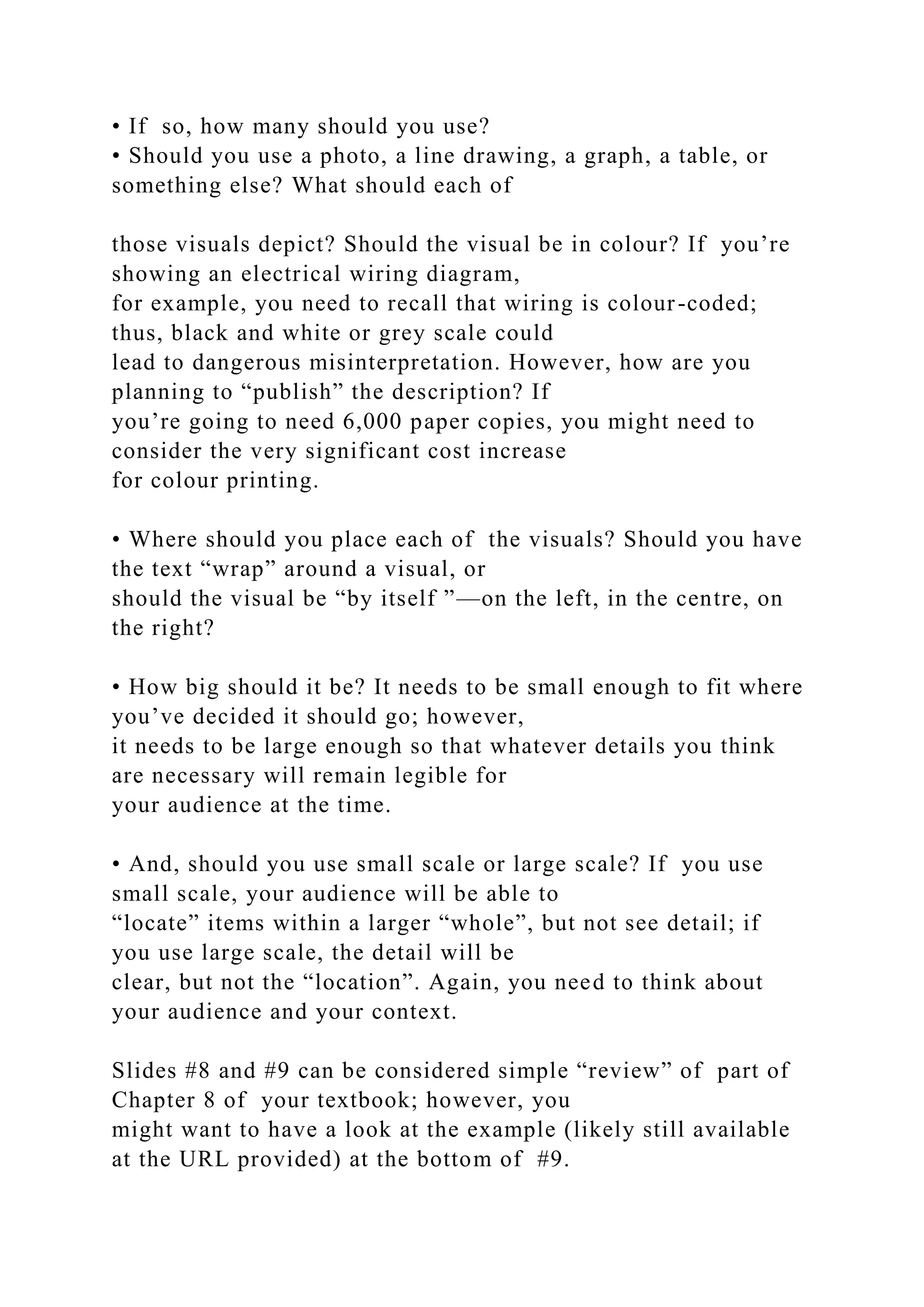 • If so, how many should you use?
• Should you use a photo, a line drawing, a graph, a table, or
something else? What should each of
those visuals depict? Should the visual be in colour? If you’re
showing an electrical wiring diagram,
for example, you need to recall that wiring is colour-coded;
thus, black and white or grey scale could
lead to dangerous misinterpretation. However, how are you
planning to “publish” the description? If
you’re going to need 6,000 paper copies, you might need to
consider the very significant cost increase
for colour printing.
• Where should you place each of the visuals? Should you have
the text “wrap” around a visual, or
should the visual be “by itself ”—on the left, in the centre, on
the right?
• How big should it be? It needs to be small enough to fit where
you’ve decided it should go; however,
it needs to be large enough so that whatever details you think
are necessary will remain legible for
your audience at the time.
• And, should you use small scale or large scale? If you use
small scale, your audience will be able to
“locate” items within a larger “whole”, but not see detail; if
you use large scale, the detail will be
clear, but not the “location”. Again, you need to think about
your audience and your context.
Slides #8 and #9 can be considered simple “review” of part of
Chapter 8 of your textbook; however, you
might want to have a look at the example (likely still available
at the URL provided) at the bottom of #9.
 