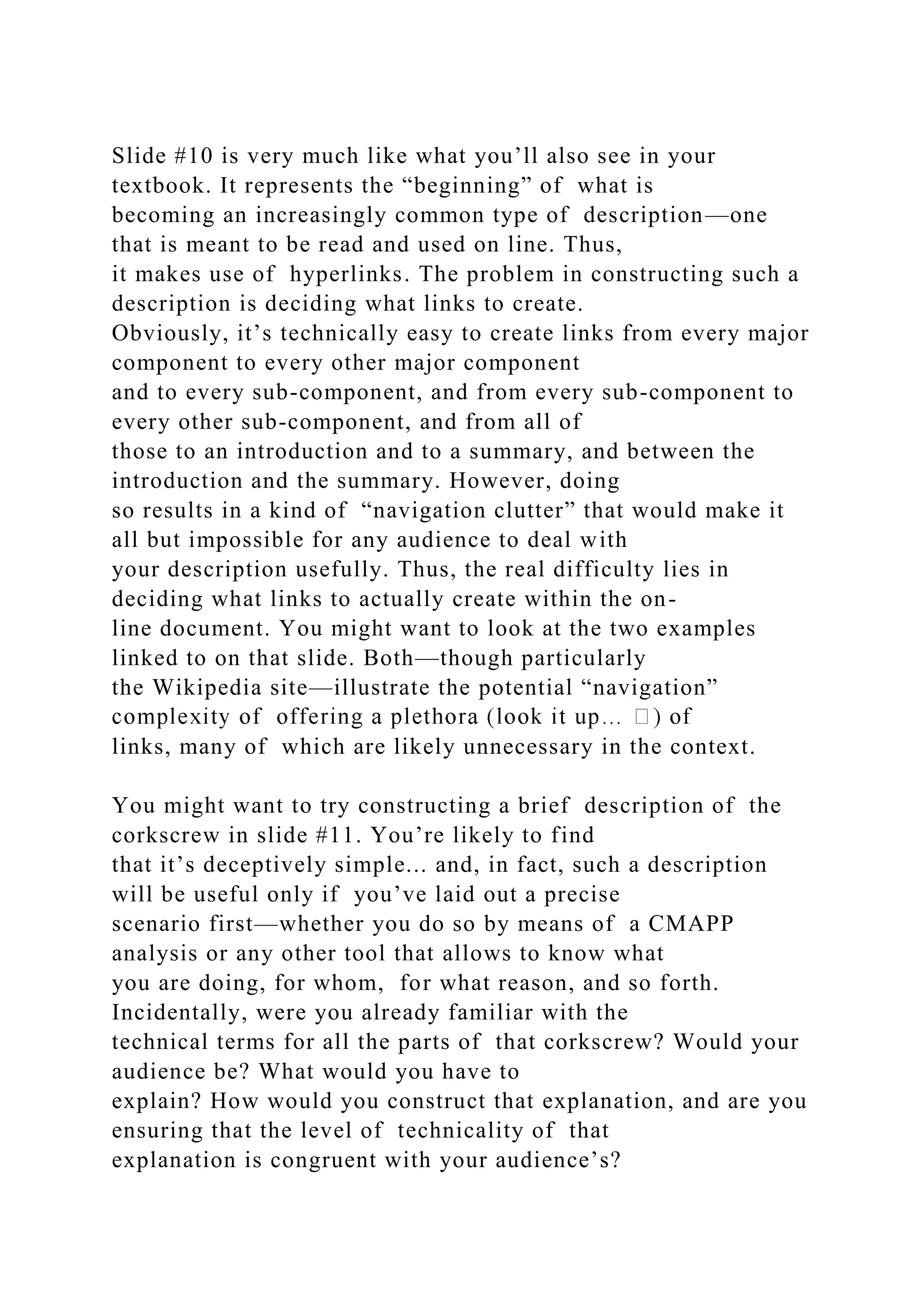 Slide #10 is very much like what you’ll also see in your
textbook. It represents the “beginning” of what is
becoming an increasingly common type of description—one
that is meant to be read and used on line. Thus,
it makes use of hyperlinks. The problem in constructing such a
description is deciding what links to create.
Obviously, it’s technically easy to create links from every major
component to every other major component
and to every sub-component, and from every sub-component to
every other sub-component, and from all of
those to an introduction and to a summary, and between the
introduction and the summary. However, doing
so results in a kind of “navigation clutter” that would make it
all but impossible for any audience to deal with
your description usefully. Thus, the real difficulty lies in
deciding what links to actually create within the on-
line document. You might want to look at the two examples
linked to on that slide. Both—though particularly
the Wikipedia site—illustrate the potential “navigation”
links, many of which are likely unnecessary in the context.
You might want to try constructing a brief description of the
corkscrew in slide #11. You’re likely to find
that it’s deceptively simple... and, in fact, such a description
will be useful only if you’ve laid out a precise
scenario first—whether you do so by means of a CMAPP
analysis or any other tool that allows to know what
you are doing, for whom, for what reason, and so forth.
Incidentally, were you already familiar with the
technical terms for all the parts of that corkscrew? Would your
audience be? What would you have to
explain? How would you construct that explanation, and are you
ensuring that the level of technicality of that
explanation is congruent with your audience’s?
 