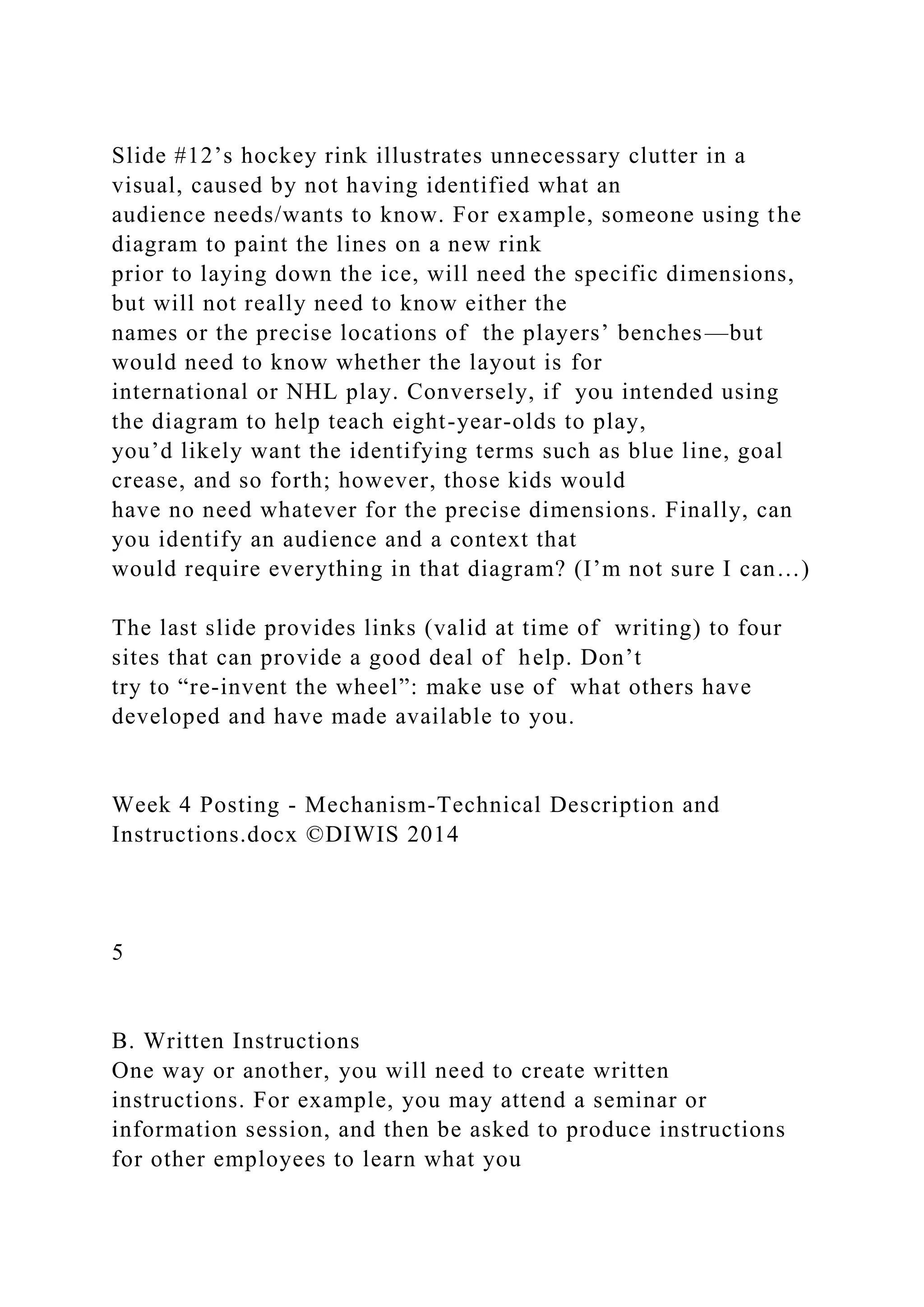 Slide #12’s hockey rink illustrates unnecessary clutter in a
visual, caused by not having identified what an
audience needs/wants to know. For example, someone using the
diagram to paint the lines on a new rink
prior to laying down the ice, will need the specific dimensions,
but will not really need to know either the
names or the precise locations of the players’ benches—but
would need to know whether the layout is for
international or NHL play. Conversely, if you intended using
the diagram to help teach eight-year-olds to play,
you’d likely want the identifying terms such as blue line, goal
crease, and so forth; however, those kids would
have no need whatever for the precise dimensions. Finally, can
you identify an audience and a context that
would require everything in that diagram? (I’m not sure I can…)
The last slide provides links (valid at time of writing) to four
sites that can provide a good deal of help. Don’t
try to “re-invent the wheel”: make use of what others have
developed and have made available to you.
Week 4 Posting - Mechanism-Technical Description and
Instructions.docx ©DIWIS 2014
5
B. Written Instructions
One way or another, you will need to create written
instructions. For example, you may attend a seminar or
information session, and then be asked to produce instructions
for other employees to learn what you
 
