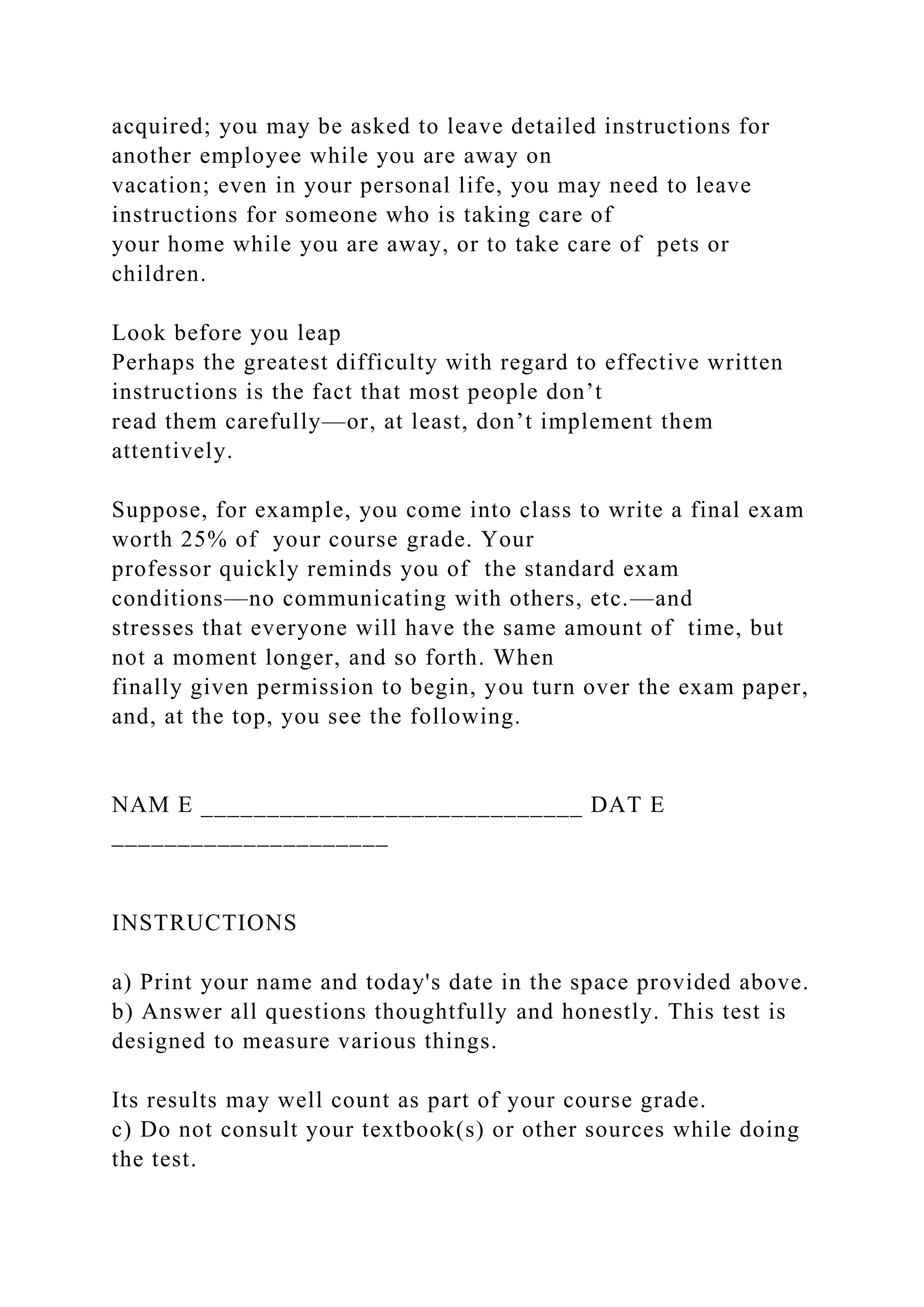acquired; you may be asked to leave detailed instructions for
another employee while you are away on
vacation; even in your personal life, you may need to leave
instructions for someone who is taking care of
your home while you are away, or to take care of pets or
children.
Look before you leap
Perhaps the greatest difficulty with regard to effective written
instructions is the fact that most people don’t
read them carefully—or, at least, don’t implement them
attentively.
Suppose, for example, you come into class to write a final exam
worth 25% of your course grade. Your
professor quickly reminds you of the standard exam
conditions—no communicating with others, etc.—and
stresses that everyone will have the same amount of time, but
not a moment longer, and so forth. When
finally given permission to begin, you turn over the exam paper,
and, at the top, you see the following.
NAM E _____________________________ DAT E
_____________________
INSTRUCTIONS
a) Print your name and today's date in the space provided above.
b) Answer all questions thoughtfully and honestly. This test is
designed to measure various things.
Its results may well count as part of your course grade.
c) Do not consult your textbook(s) or other sources while doing
the test.
 