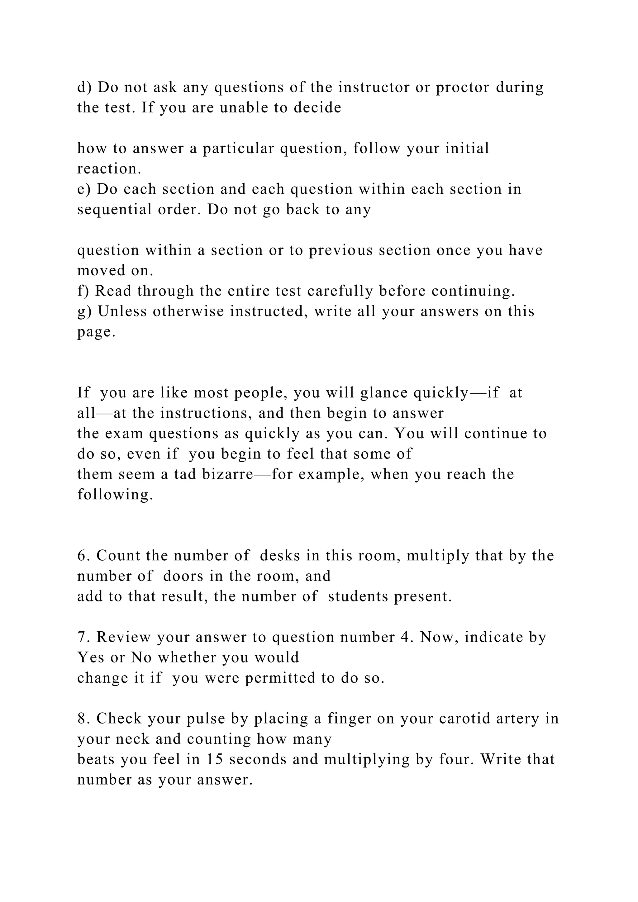 d) Do not ask any questions of the instructor or proctor during
the test. If you are unable to decide
how to answer a particular question, follow your initial
reaction.
e) Do each section and each question within each section in
sequential order. Do not go back to any
question within a section or to previous section once you have
moved on.
f) Read through the entire test carefully before continuing.
g) Unless otherwise instructed, write all your answers on this
page.
If you are like most people, you will glance quickly—if at
all—at the instructions, and then begin to answer
the exam questions as quickly as you can. You will continue to
do so, even if you begin to feel that some of
them seem a tad bizarre—for example, when you reach the
following.
6. Count the number of desks in this room, multiply that by the
number of doors in the room, and
add to that result, the number of students present.
7. Review your answer to question number 4. Now, indicate by
Yes or No whether you would
change it if you were permitted to do so.
8. Check your pulse by placing a finger on your carotid artery in
your neck and counting how many
beats you feel in 15 seconds and multiplying by four. Write that
number as your answer.
 