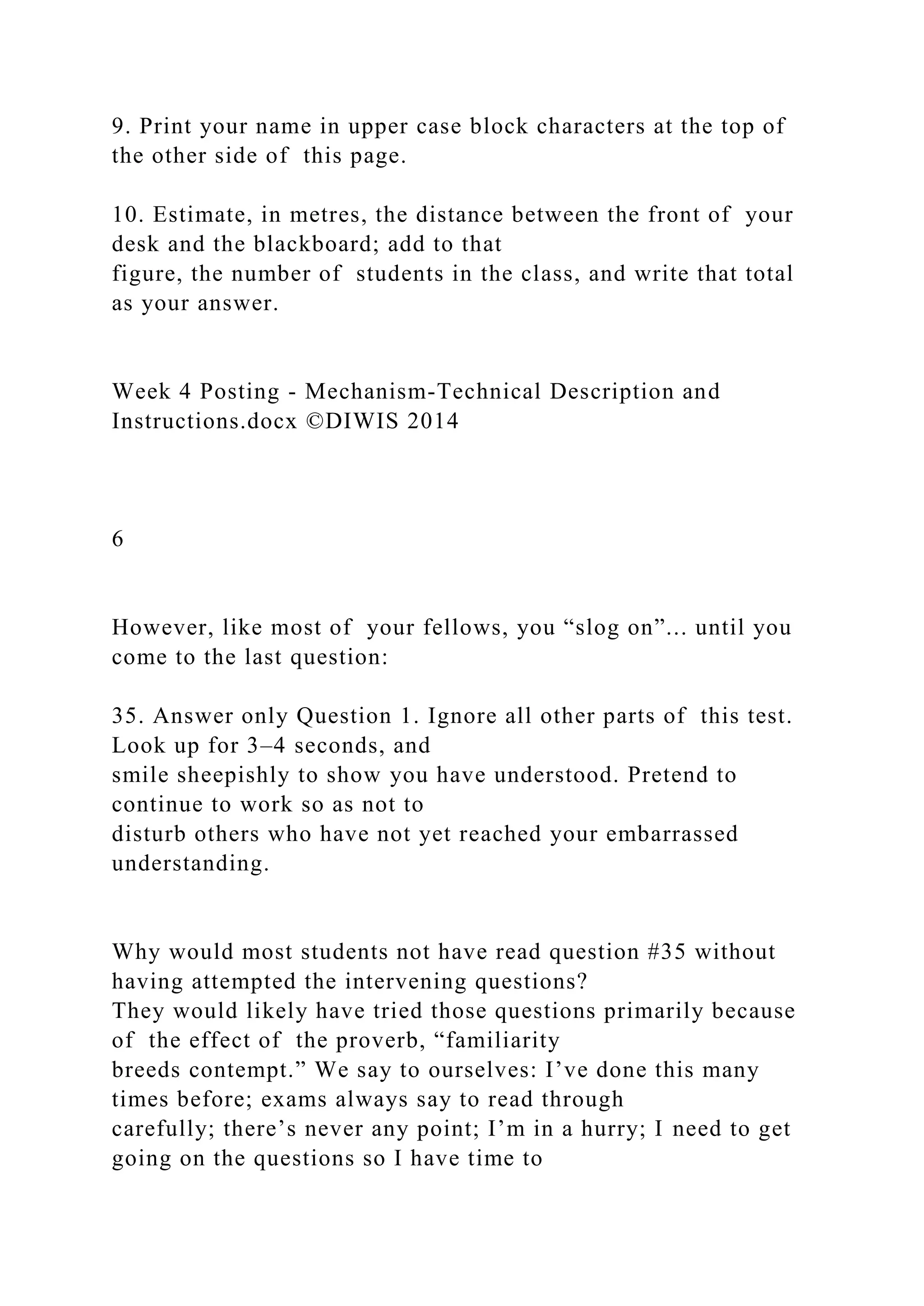 9. Print your name in upper case block characters at the top of
the other side of this page.
10. Estimate, in metres, the distance between the front of your
desk and the blackboard; add to that
figure, the number of students in the class, and write that total
as your answer.
Week 4 Posting - Mechanism-Technical Description and
Instructions.docx ©DIWIS 2014
6
However, like most of your fellows, you “slog on”... until you
come to the last question:
35. Answer only Question 1. Ignore all other parts of this test.
Look up for 3–4 seconds, and
smile sheepishly to show you have understood. Pretend to
continue to work so as not to
disturb others who have not yet reached your embarrassed
understanding.
Why would most students not have read question #35 without
having attempted the intervening questions?
They would likely have tried those questions primarily because
of the effect of the proverb, “familiarity
breeds contempt.” We say to ourselves: I’ve done this many
times before; exams always say to read through
carefully; there’s never any point; I’m in a hurry; I need to get
going on the questions so I have time to
 