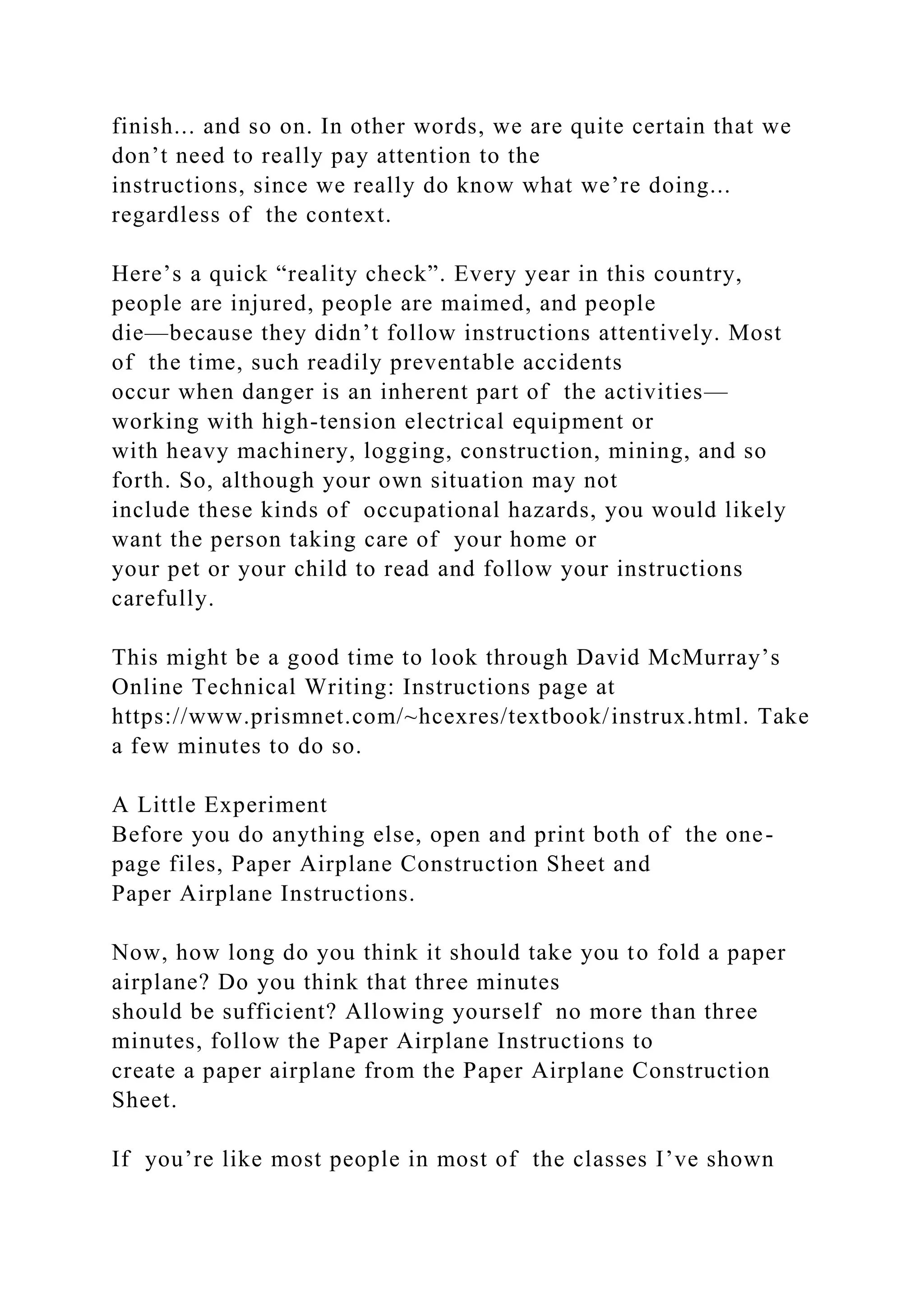 finish... and so on. In other words, we are quite certain that we
don’t need to really pay attention to the
instructions, since we really do know what we’re doing...
regardless of the context.
Here’s a quick “reality check”. Every year in this country,
people are injured, people are maimed, and people
die—because they didn’t follow instructions attentively. Most
of the time, such readily preventable accidents
occur when danger is an inherent part of the activities—
working with high-tension electrical equipment or
with heavy machinery, logging, construction, mining, and so
forth. So, although your own situation may not
include these kinds of occupational hazards, you would likely
want the person taking care of your home or
your pet or your child to read and follow your instructions
carefully.
This might be a good time to look through David McMurray’s
Online Technical Writing: Instructions page at
https://www.prismnet.com/~hcexres/textbook/instrux.html. Take
a few minutes to do so.
A Little Experiment
Before you do anything else, open and print both of the one-
page files, Paper Airplane Construction Sheet and
Paper Airplane Instructions.
Now, how long do you think it should take you to fold a paper
airplane? Do you think that three minutes
should be sufficient? Allowing yourself no more than three
minutes, follow the Paper Airplane Instructions to
create a paper airplane from the Paper Airplane Construction
Sheet.
If you’re like most people in most of the classes I’ve shown
 