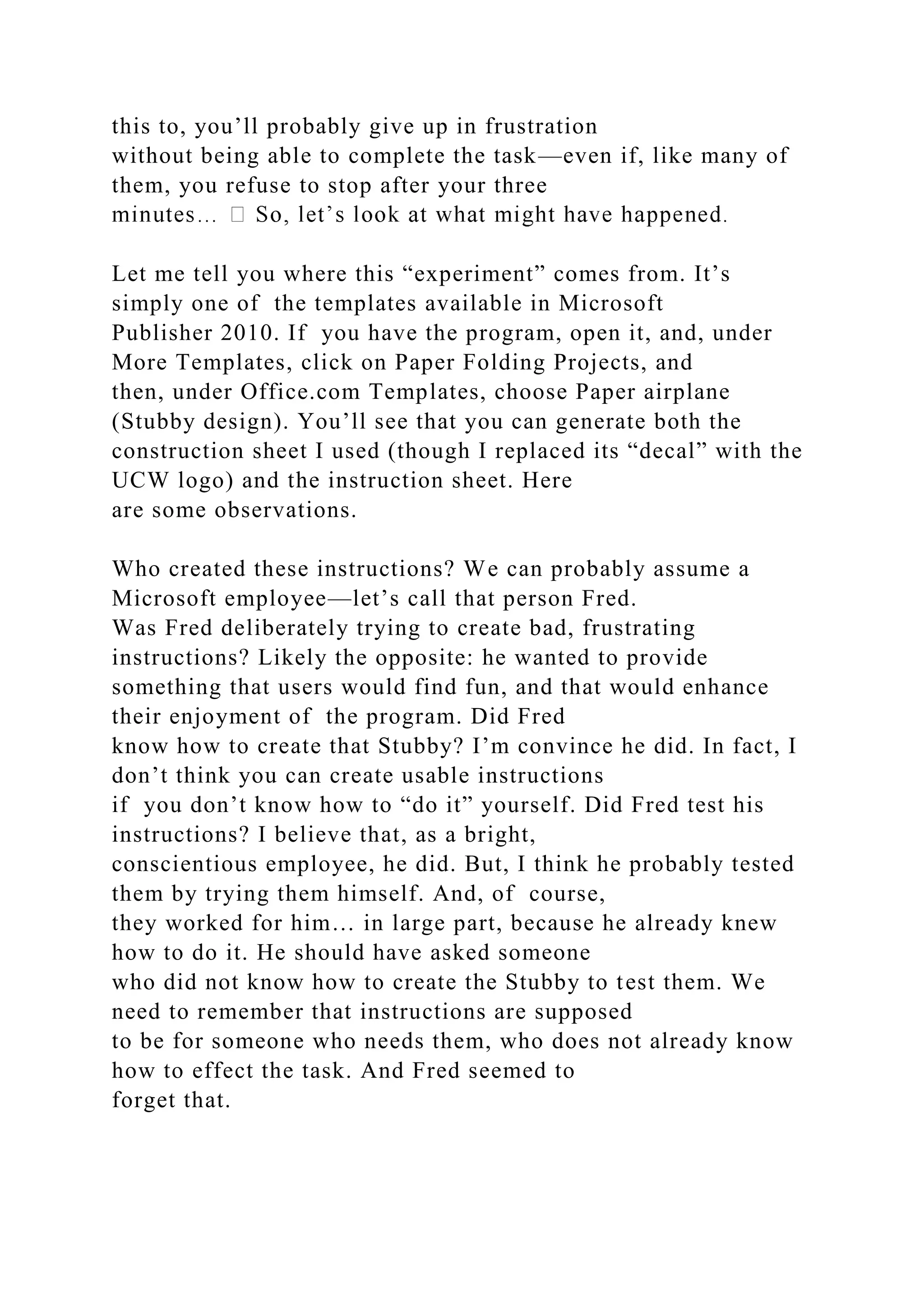this to, you’ll probably give up in frustration
without being able to complete the task—even if, like many of
them, you refuse to stop after your three
Let me tell you where this “experiment” comes from. It’s
simply one of the templates available in Microsoft
Publisher 2010. If you have the program, open it, and, under
More Templates, click on Paper Folding Projects, and
then, under Office.com Templates, choose Paper airplane
(Stubby design). You’ll see that you can generate both the
construction sheet I used (though I replaced its “decal” with the
UCW logo) and the instruction sheet. Here
are some observations.
Who created these instructions? We can probably assume a
Microsoft employee—let’s call that person Fred.
Was Fred deliberately trying to create bad, frustrating
instructions? Likely the opposite: he wanted to provide
something that users would find fun, and that would enhance
their enjoyment of the program. Did Fred
know how to create that Stubby? I’m convince he did. In fact, I
don’t think you can create usable instructions
if you don’t know how to “do it” yourself. Did Fred test his
instructions? I believe that, as a bright,
conscientious employee, he did. But, I think he probably tested
them by trying them himself. And, of course,
they worked for him… in large part, because he already knew
how to do it. He should have asked someone
who did not know how to create the Stubby to test them. We
need to remember that instructions are supposed
to be for someone who needs them, who does not already know
how to effect the task. And Fred seemed to
forget that.
 